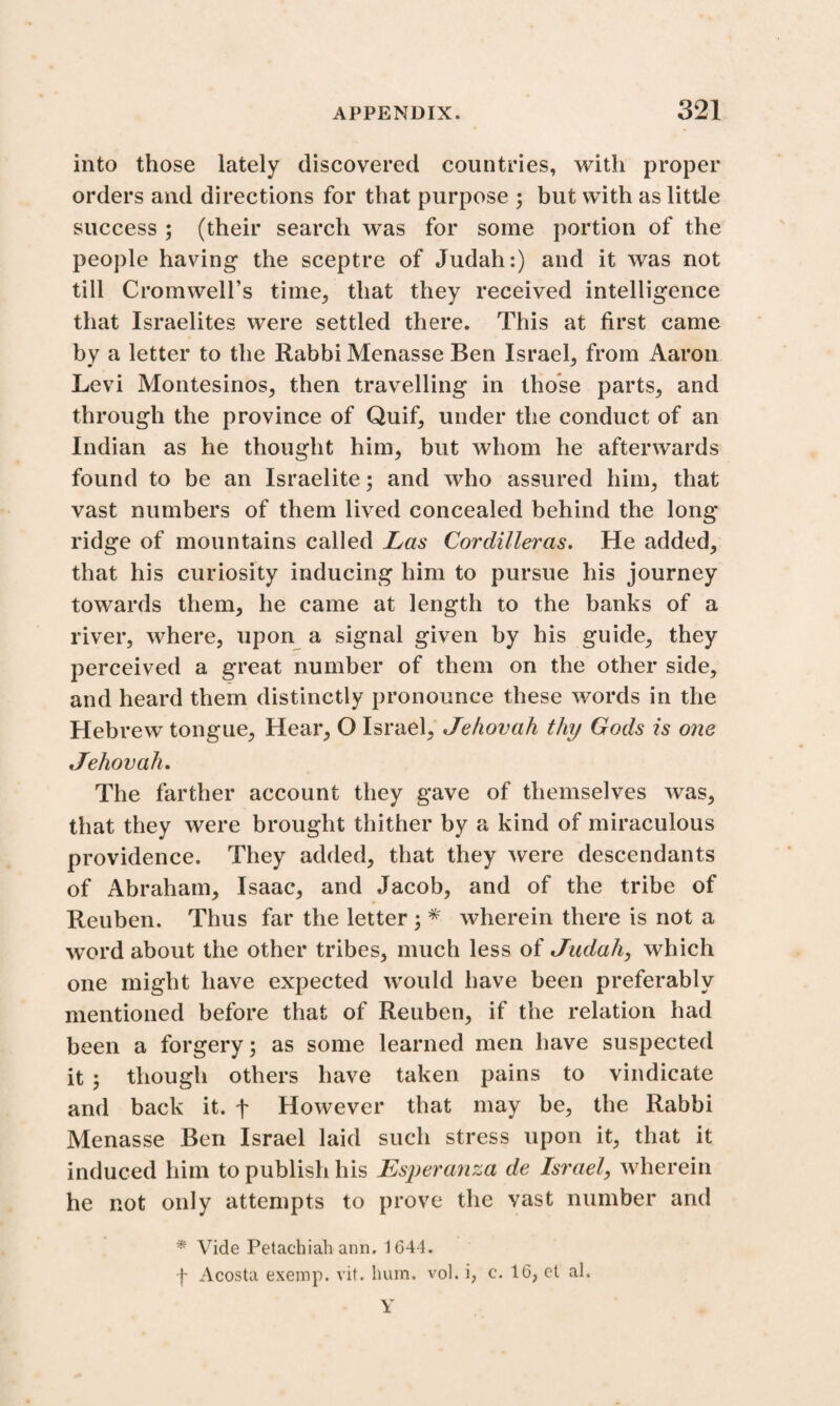 into those lately discovered countries, with proper orders and directions for that purpose ; but with as little success ; (their search was for some portion of the people having the sceptre of Judah:) and it was not till Cromwell’s time, that they received intelligence that Israelites were settled there. This at first came by a letter to the Rabbi Menasse Ben Israel, from Aaron Levi Montesinos, then travelling in those parts, and through the province of Quif, under the conduct of an Indian as he thought him, but whom he afterwards found to be an Israelite; and who assured him, that vast numbers of them lived concealed behind the long ridge of mountains called Las Cordilleras. He added, that his curiosity inducing him to pursue his journey towards them, he came at length to the banks of a river, where, upon a signal given by his guide, they perceived a great number of them on the other side, and heard them distinctly pronounce these words in the Hebrew tongue, Hear, O Israel, Jehovah thy Gods is one Jehovah. The farther account they gave of themselves was, that they were brought thither by a kind of miraculous providence. They added, that they were descendants of Abraham, Isaac, and Jacob, and of the tribe of Reuben. Thus far the letter ; * wherein there is not a word about the other tribes, much less of Judah, which one might have expected would have been preferably mentioned before that of Reuben, if the relation had been a forgery; as some learned men have suspected it ; though others have taken pains to vindicate and back it. f However that may be, the Rabbi Menasse Ben Israel laid such stress upon it, that it induced him to publish his Esperanza de Israel, wherein he not only attempts to prove the vast number and * Vide Petachiah ann. 1644. f Acosta exerop. vit. hum. vol. i, c. 16, et al. Y