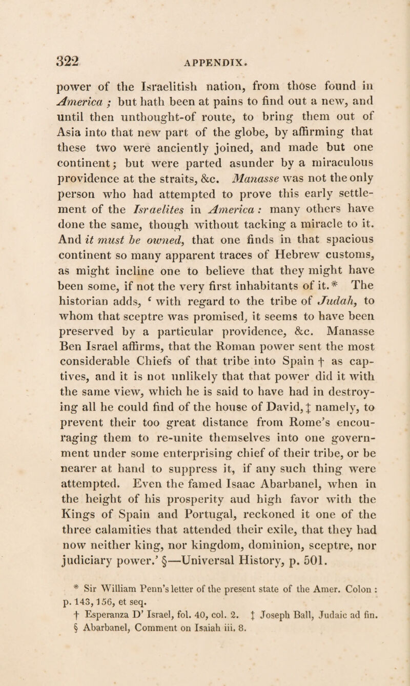 power of the Israelitish nation, from those found in America ; but hath been at pains to find out a new, and until then unthought-of route, to bring them out of Asia into that new part of the globe, by affirming that these two were anciently joined, and made but one continent; but were parted asunder by a miraculous providence at the straits, &c. Manasse was not the only person who had attempted to prove this early settle¬ ment of the Israelites in America : many others have done the same, though without tacking a miracle to it. And it must be owned, that one finds in that spacious continent so many apparent traces of Hebrew customs, as might incline one to believe that they might have been some, if not the very first inhabitants of it.* * * § The historian adds, c with regard to the tribe of Judah, to whom that sceptre was promised, it seems to have been preserved by a particular providence, &c. Manasse Ben Israel affirms, that the Roman power sent the most considerable Chiefs of that tribe into Spain f as cap¬ tives, and it is not unlikely that that power did it with the same view, which he is said to have had in destroy¬ ing all he could find of the house of David, X namely, to prevent their too great distance from Rome’s encou¬ raging them to re-unite themselves into one govern¬ ment under some enterprising chief of their tribe, or be nearer at hand to suppress it, if any such thing wTere attempted. Even the famed Isaac Abarbanel, when in the height of his prosperity aud high favor with the Kings of Spain and Portugal, reckoned it one of the three calamities that attended their exile, that they had now neither king, nor kingdom, dominion, sceptre, nor judiciary power.’ §—Universal History, p. 501. * Sir William Penn’s letter of the present state of the Amer. Colon : p. 143,156, et seq. f Esperanza D’ Israel, fol. 40, col. 2. J Joseph Ball, Judaic ad fin. § Abarbanel, Comment on Isaiah iii. 8.