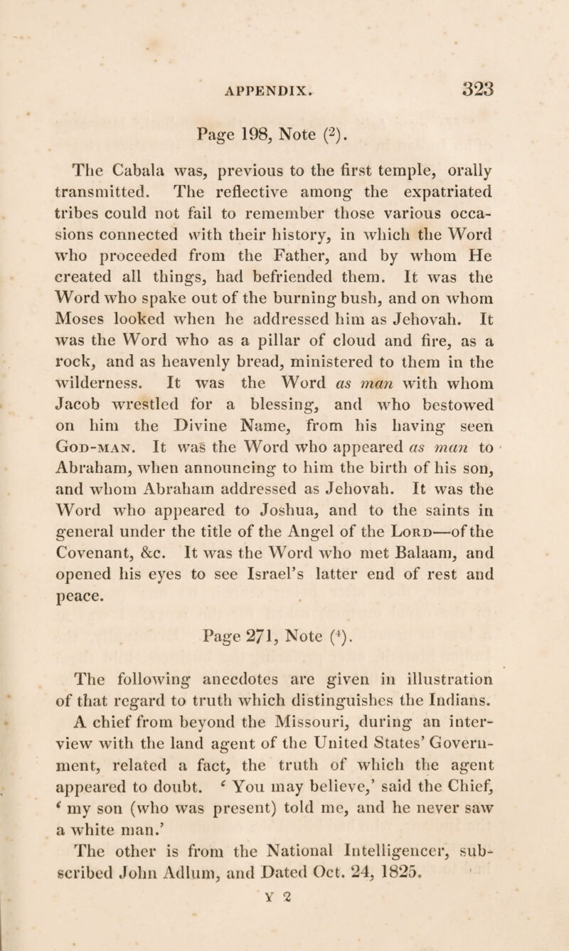 Page 198, Note (2). The Cabala was, previous to the first temple, orally transmitted. The reflective among the expatriated tribes could not fail to remember those various occa¬ sions connected with their history, in which the Word who proceeded from the Father, and by whom He created all things, had befriended them. It was the Word who spake out of the burning bush, and on whom Moses looked when he addressed him as Jehovah. It was the Word who as a pillar of cloud and fire, as a rock, and as heavenly bread, ministered to them in the wilderness. It was the Word as man with whom Jacob wrestled for a blessing, and who bestowed on him the Divine Name, from his having seen God-man. It was the Word who appeared as man to • Abraham, when announcing to him the birth of his son, and whom Abraham addressed as Jehovah. It was the Word who appeared to Joshua, and to the saints in general under the title of the Angel of the Lord—of the Covenant, &c. It was the Word who met Balaam, and opened his eyes to see Israel’s latter end of rest and peace. Page 271, Note (4). The following anecdotes are given in illustration of that regard to truth which distinguishes the Indians. A chief from beyond the Missouri, during an inter¬ view with the land agent of the United States’ Govern¬ ment, related a fact, the truth of which the agent appeared to doubt. c You may believe,’ said the Chief, ‘ my son (who was present) told me, and he never saw a white man.’ The other is from the National Intelligencer, sub¬ scribed John Adlum, and Dated Oct. 24, 1825. Y 2