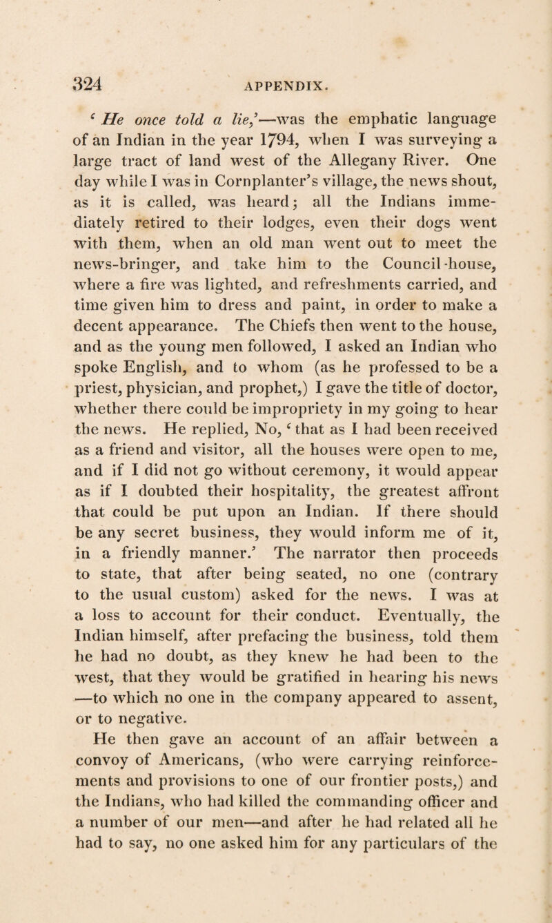 c He once told a lie/—was the emphatic language of an Indian in the year 1794, when I wras surveying a large tract of land west of the Allegany River. One day while I was in Cornplanter’s village, the news shout, as it is called, was heard; all the Indians imme¬ diately retired to their lodges, even their dogs went with them, when an old man went out to meet the news-bringer, and take him to the Councibhouse, where a fire was lighted, and refreshments carried, and time given him to dress and paint, in order to make a decent appearance. The Chiefs then went to the house, and as the young men followed, I asked an Indian who spoke English, and to whom (as he professed to be a priest, physician, and prophet,) I gave the title of doctor, whether there could be impropriety in my going to hear the news. He replied, No, ‘that as I had been received as a friend and visitor, all the houses were open to me, and if I did not go without ceremony, it would appear as if I doubted their hospitality, the greatest affront that could be put upon an Indian. If there should be any secret business, they would inform me of it, in a friendly manner/ The narrator then proceeds to state, that after being seated, no one (contrary to the usual custom) asked for the news. I was at a loss to account for their conduct. Eventually, the Indian himself, after prefacing the business, told them he had no doubt, as they knew he had been to the west, that they would be gratified in hearing his news —to which no one in the company appeared to assent, or to negative. He then gave an account of an affair between a convoy of Americans, (who were carrying reinforce¬ ments and provisions to one of our frontier posts,) and the Indians, who had killed the commanding officer and a number of our men—and after he had related all he had to say, no one asked him for any particulars of the