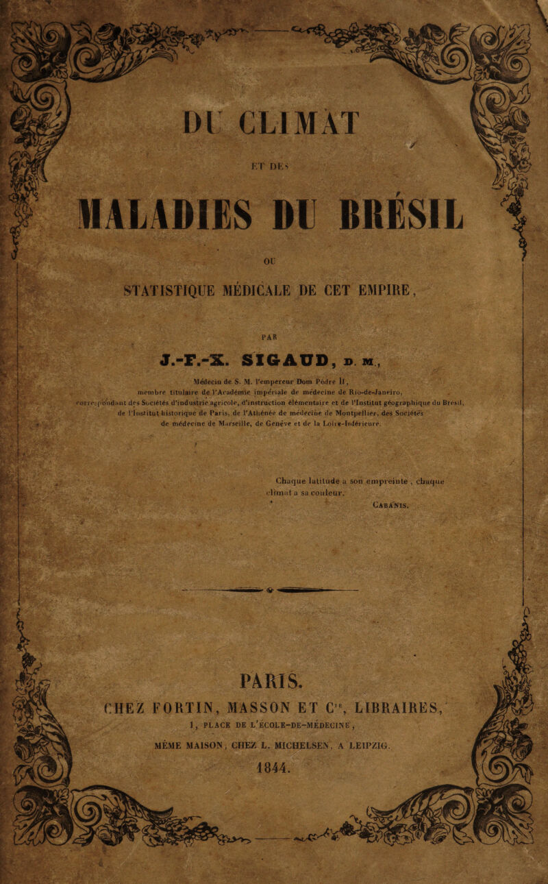 i sk V j.-r.-x. PAR SIG AUD, » m, Médecin de S. M. l’empereur Dom Pèdre II, inenibre titulaire de l’Académie impériale de médecine de Rio-de-Janeiro, rorreypwidant des Sociétés d’industrie agricole, d’instruction élémentaire et de l’Institut géographique du Brésil, de l’Institut historique de Paris, de l’Athénée de médecine de Montpellier, des Sociétés de médecine de Marseille, de Genève et de la Loire-Inférieure. Chaque latitude a son empreinte , chaque climat a sa couleur. Cabanis. PARIS. CHEZ FORTIN, MASSON ET C'% LIBRAIRES, 1, PLACE DE L’ÉCOLE-DE-MÉDECUNë , MÊME MAISON, CHEZ L. MICHELSEN, A LEIPZIG. 1844. £