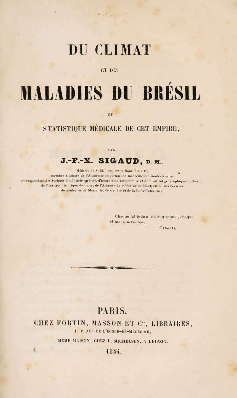 / DU CLIMAT ET DES MALADIES DLI BRESIL OU STATISTIQUE MÉDICALE DE CET EMPIRE, PAR J.-F.-X. SIGAUD.d h, Médecin de S. M. l’empereur Dom Pèdre II, membre titulaire de l’Académie impériale de médecine de Rio-de-Janeiro, correspondant des Sociétés d’industrie agricole, d’instruction élémentaire et de l’Institut géographique du Brésil, de l’Institut historique de Paris, de l’Athénée de médecine de Montpellier, des Sociétés de médecine de Marseille, de Genève et de la Loire-Inférieure. Chaque latitude a son empreinte , chaque climat a sa cou leur. Cabams. ~ (Q> *mm PARIS. CHEZ FORTIN, MASSON ET C\ LIBRAIRES, J, PLAGE DE L’ÉC0LE-DE-MÉDEC1NE , MÊME MAISON, CHEZ L. MICHELSEN, a LEIPZIG.