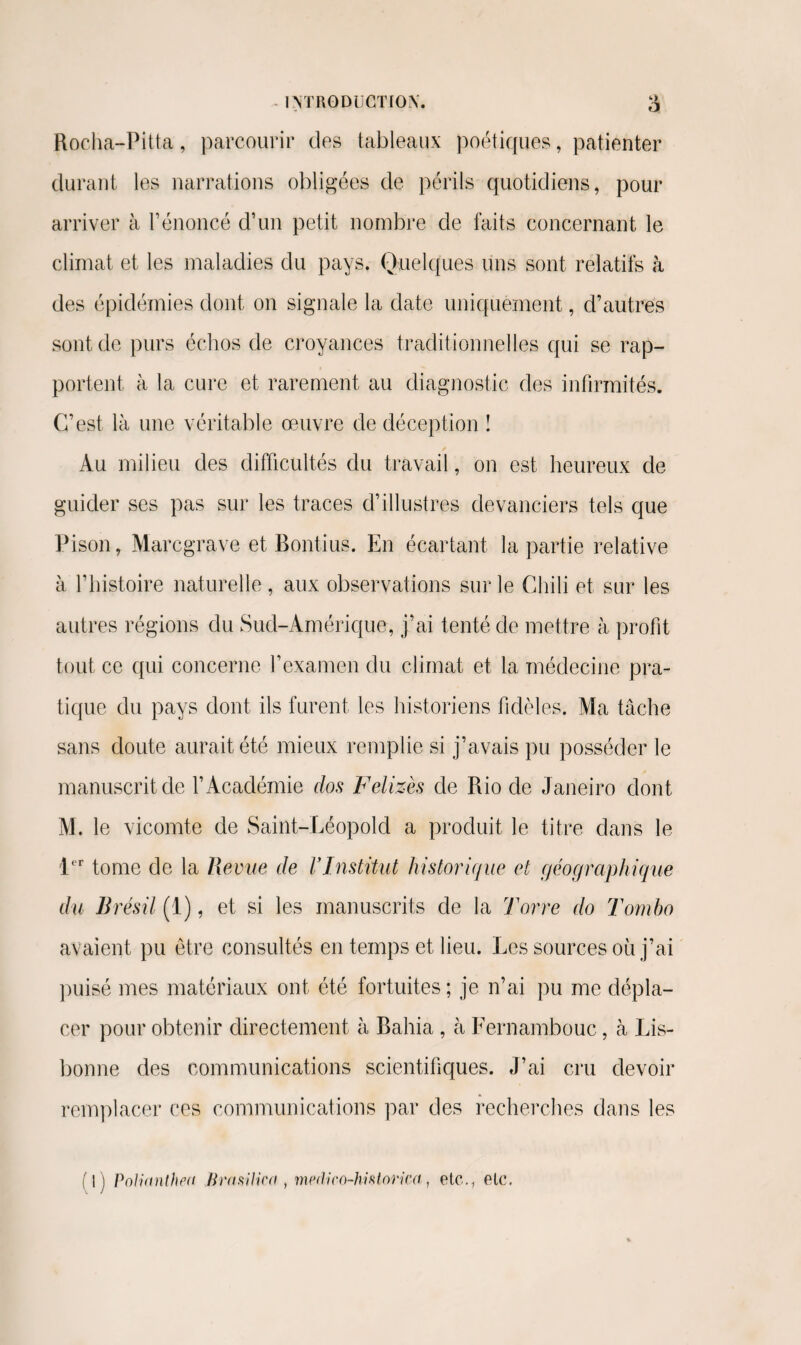 Rocha-Pitta, parcourir des tableaux poétiques, patienter durant les narrations obligées de périls quotidiens, pour arriver à l’énoncé d’un petit nombre de faits concernant le climat et les maladies du pays, Quelques uns sont relatifs à des épidémies dont on signale la date uniquement, d’autres sont de purs échos de croyances traditionnelles qui se rap¬ portent à la cure et rarement au diagnostic des infirmités. C’est là une véritable œuvre de déception î Au milieu des difficultés du travail, on est heureux de guider ses pas sur les traces d’illustres devanciers tels que Pison, Marcgrave et Bontius. En écartant la partie relative à l’histoire naturelle , aux observations sur le Chili et sur les autres régions du Sud-Amérique, j’ai tenté de mettre à profit tout ce qui concerne l’examen du climat et la médecine pra¬ tique du pays dont ils furent les historiens fidèles. Ma tâche sans doute aurait été mieux remplie si j’avais pu posséder le manuscrit de l’Académie dos Felizès de Rio de Janeiro dont M. le vicomte de Saint-Léopold a produit le titre dans le 1er tome de la Revue de VInstitut historique et géographique du Brésil (1), et si les manuscrits de la Torre do Tomba avaient pu être consultés en temps et lieu. Les sources où j’ai puisé mes matériaux ont été fortuites ; je n’ai pu me dépla¬ cer pour obtenir directement à Bahia , à Fernambouc, à Lis¬ bonne des communications scientifiques. J’ai cru devoir remplacer ces communications par des recherches dans les fil Polianthea Brn silice , medko-hhlorica, etc., etc.