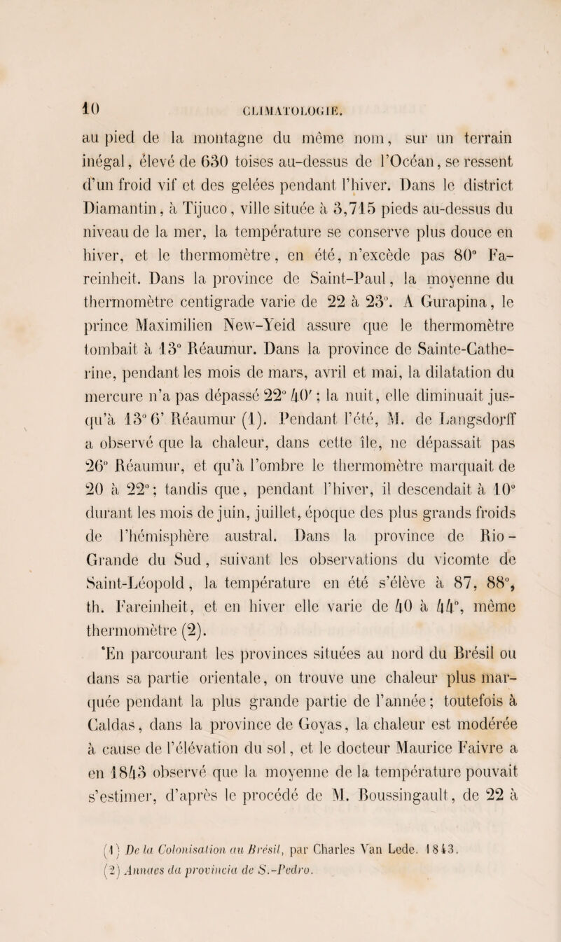 au pied cle la montagne du même nom, sur un terrain inégal, élevé de 630 toises au-dessus de l’Océan, se ressent d’un froid vif et des gelées pendant l’hiver. Dans le district Diamantin, à Tijuco, ville située à 3,715 pieds au-dessus du niveau de la mer, la température se conserve plus douce en hiver, et le thermomètre, en été, n’excède pas 80° Fa- reinheit. Dans la province de Saint-Paul, la moyenne du thermomètre centigrade varie de 22 à 23°. A Gurapina, le prince Maximilien New-Yeid assure que le thermomètre tombait à 13° Réaumur. Dans la province de Sainte-Cathe¬ rine, pendant les mois de mars, avril et mai, la dilatation du mercure n’a pas dépassé 22° AO' ; la nuit, elle diminuait jus¬ qu’à 13° 6’ Piéaumur (1). Pendant l’été, M. de Langsdorff a observé que la chaleur, dans cette île, ne dépassait pas 26° Réaumur, et qu’à l’ombre le thermomètre marquait de 20 à 22°; tandis que, pendant l’hiver, il descendait à 10° durant les mois de juin, juillet , époque des plus grands froids de l’hémisphère austral. Dans la province de Rio- Grande du Sud, suivant les observations du vicomte de Saint-Léopold, la température en été s’élève à 87, 88°, th. Fareinheit, et en hiver elle varie de AO à A A0, même thermomètre (2). *En parcourant les provinces situées au nord du Brésil ou dans sa partie orientale, on trouve une chaleur plus mar¬ quée pendant la plus grande partie de l’année; toutefois à Caldas, dans la province de Goyas, la chaleur est modérée à cause de l’élévation du sol, et le docteur Maurice Faivre a en \ 8A3 observé que la moyenne de la température pouvait s’estimer, d’après le procédé de M. Roussingault, de 22 à (1) De la Colonisation cm Brésil, par Charles Van Lede. 18 43. (2 ) Annaes du provincia de S.-Pedro.