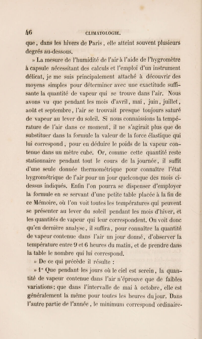 que, dans les hivers de Paris , elle atteint souvent plusieurs degrés au-dessous. » La mesure de l’humidité de l’air à l’aide de l’hygromètre à capsule nécessitant des calculs et l’emploi d’un instrument délicat, je me suis principalement attaché à découvrir des moyens simples pour déterminer avec une exactitude suffi¬ sante la quantité de vapeur qui se trouve dans l’air. Nous avons vu que pendant les mois d’avril, mai, juin, juillet, août et septembre, l’air se trouvait presque toujours saturé de vapeur au lever du soleil. Si nous connaissions la tempé¬ rature de l’air dans ce moment, il ne s’agirait plus que de substituer dans la formule la valeur de la force élastique qui lui correspond, pour en déduire le poids de la vapeur con¬ tenue dans un mètre cube. Or, comme cette quantité reste stationnaire pendant tout le cours de la journée, il suffit d’une seule donnée thermométrique pour connaître l’état hygrométrique de l’air pour un jour quelconque des mois ci- dessus indiqués. Enfin l’on pourra se dispenser d’employer la formule en se servant d’une petite table placée à la fin de ce Mémoire, où l’on voit toutes les températures qui peuvent se présenter au lever du soleil pendant les mois d’hiver, et les quantités de vapeur qui leur correspondent. On voit donc qu’en dernière analyse, il suffira, pour connaître la quantité de vapeur contenue dans l’air un jour donné, d’observer la température entre 9 et 6 heures du matin, et de prendre dans la table le nombre qui lui correspond. » De ce qui précède il résulte : » 1° Que pendant les jours où le ciel est serein , la quan¬ tité de vapeur contenue dans l’air n’éprouve que de faibles variations; que dans l’intervalle de mai à octobre, elle est généralement la même pour toutes les heures du jour. Dans l’autre partie de l’année , le minimum correspond ordinaire-