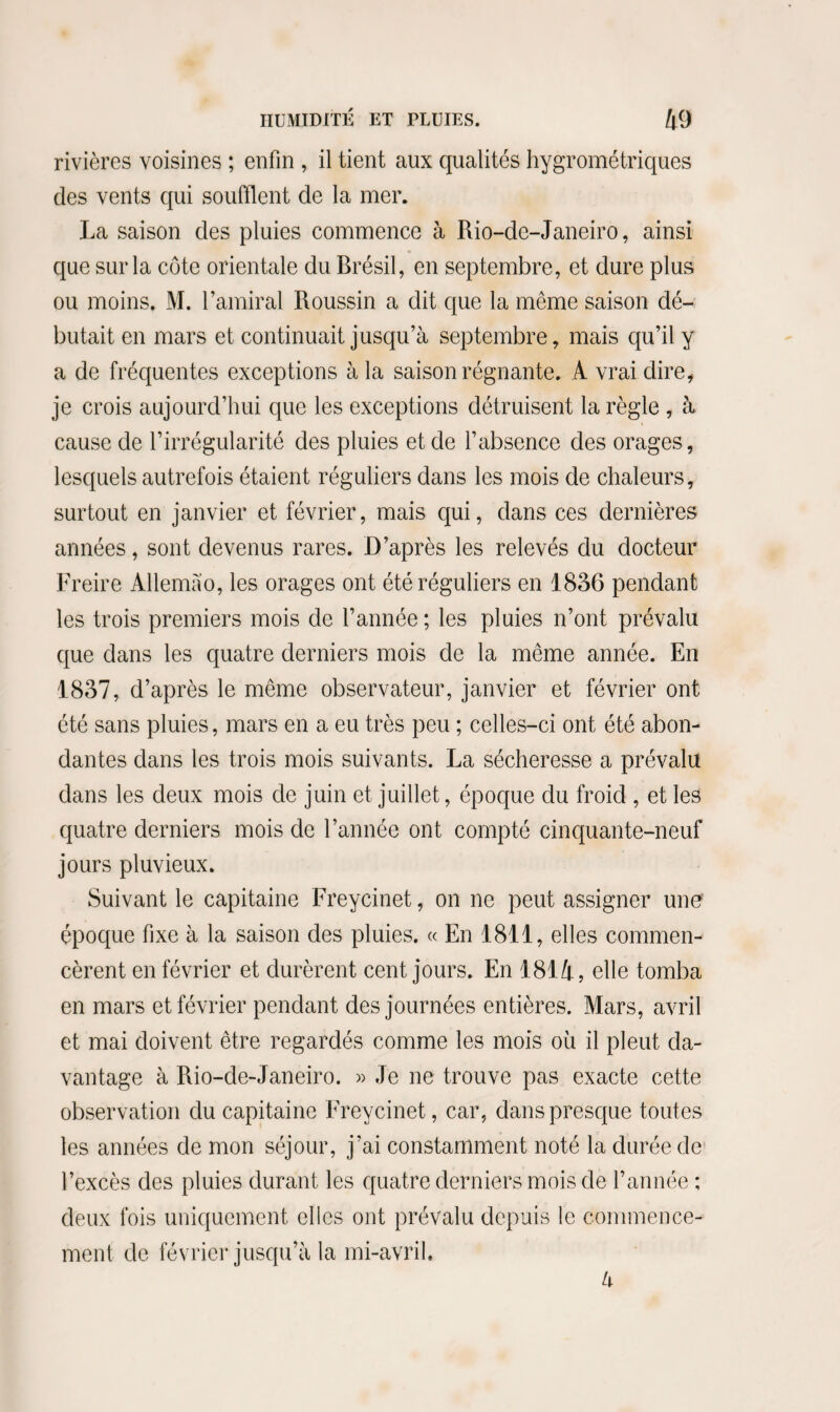 rivières voisines ; enfin , il tient aux qualités hygrométriques des vents qui soufflent de la mer. La saison des pluies commence à Rio-de-Janeiro, ainsi que sur la côte orientale du Brésil, en septembre, et dure plus ou moins. M. l’amiral Roussin a dit que la même saison dé¬ butait en mars et continuait jusqu’à septembre, mais qu’il y a de fréquentes exceptions à la saison régnante. A vrai dire, je crois aujourd’hui que les exceptions détruisent la règle , à cause de l’irrégularité des pluies et de l’absence des orages, lesquels autrefois étaient réguliers dans les mois de chaleurs, surtout en janvier et février, mais qui, dans ces dernières années, sont devenus rares. D’après les relevés du docteur Freire Allemào, les orages ont été réguliers en 1836 pendant les trois premiers mois de l’année ; les pluies n’ont prévalu que dans les quatre derniers mois de la même année. En 1837, d’après le même observateur, janvier et février ont été sans pluies, mars en a eu très peu ; celles-ci ont été abon¬ dantes dans les trois mois suivants. La sécheresse a prévalu dans les deux mois de juin et juillet, époque du froid , et les quatre derniers mois de l’année ont compté cinquante-neuf jours pluvieux. Suivant le capitaine Freycinet, on ne peut assigner une époque fixe à la saison des pluies. « En 1811, elles commen¬ cèrent en février et durèrent cent jours. En 181 A, elle tomba en mars et février pendant des journées entières. Mars, avril et mai doivent être regardés comme les mois où il pleut da¬ vantage à Rio-de-Janeiro. » Je ne trouve pas exacte cette observation du capitaine Freycinet, car, dans presque toutes les années de mon séjour, j’ai constamment noté la durée de l’excès des pluies durant les quatre derniers mois de l’année ; deux fois uniquement elles ont prévalu depuis le commence¬ ment de février jusqu’à la mi-avril. à