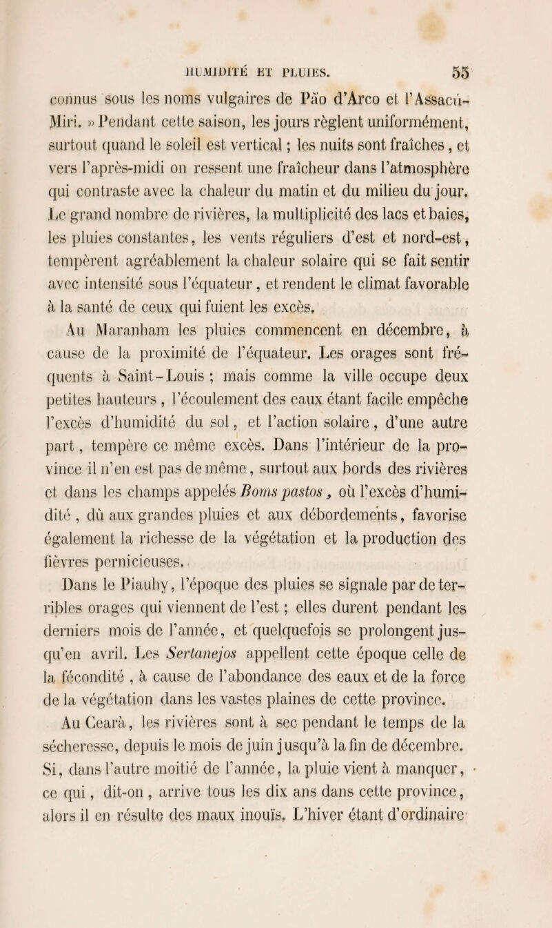 connus sous les noms vulgaires de Pào d’Arco et l’As'saciï- Miri. » Pendant cette saison, les jours règlent uniformément, surtout quand le soleil est vertical ; les nuits sont fraîches, et vers l’après-midi on ressent une fraîcheur dans l’atmosphère qui contraste avec la chaleur du matin et du milieu du jour. Le grand nombre de rivières, la multiplicité des lacs et baies, les pluies constantes, les vents réguliers d’est et nord-est, tempèrent agréablement la chaleur solaire qui se fait sentir avec intensité sous l’équateur, et rendent le climat favorable à la santé de ceux qui fuient les excès. Au Maranham les pluies commencent en décembre, à, cause de la proximité de l’équateur. Les orages sont fré¬ quents à Saint-Louis; mais comme la ville occupe deux petites hauteurs , l’écoulement des eaux étant facile empêche l’excès d’humidité du sol, et l’action solaire, d’une autre part, tempère ce même excès. Dans l’intérieur de la pro¬ vince il n’en est pas de même, surtout aux bords des rivières et dans les champs appelés Boms pastos 3 où l’excès d’humi¬ dité , dû aux grandes pluies et aux débordements, favorise également la richesse de la végétation et la production des fièvres pernicieuses., Dans le Piauhy, l’époque des pluies se signale par de ter¬ ribles orages qui viennent de l’est ; elles durent pendant les derniers mois de l’année, et quelquefois se prolongent jus¬ qu’en avril. Les Sertanejos appellent cette époque celle de la fécondité , à cause de l’abondance des eaux et de la force de la végétation dans les vastes plaines de cette province. Au Gearà, les rivières sont à sec pendant le temps de la sécheresse, depuis le mois de juin jusqu’à la fin de décembre. Si, dans l’autre moitié de l’année, la pluie vient à manquer, ce qui, dit-on , arrive tous les dix ans dans cette province, alors il en résulte des maux inouïs. L’hiver étant d’ordinaire