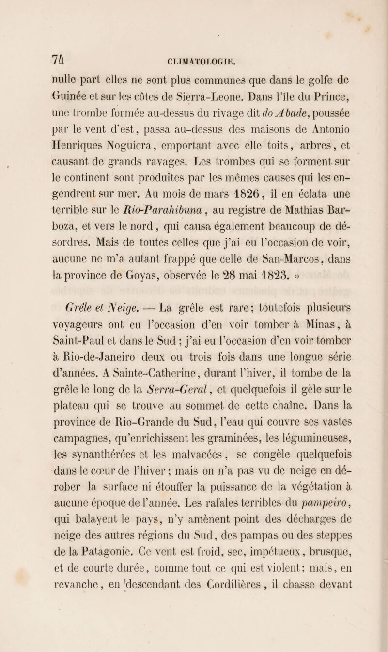 nulle part elles ne sont plus communes que dans le golfe de Guinée et sur les côtes de Sierra-Leone. Dans l’île du Prince, une trombe formée au-dessus du rivage dit doAbade, poussée par le vent d’est, passa au-dessus des maisons de Antonio Henriques Noguiera, emportant avec elle toits, arbres, et causant de grands ravages. Les trombes qui se forment sur le continent sont produites par les mêmes causes qui les en¬ gendrent sur mer. Au mois de mars 1826, il en éclata une terrible sur le Rio-Parahibuna , au registre de Mathias Bar- boza, et vers le nord , qui causa également beaucoup de dé¬ sordres. Mais de toutes celles que j’ai eu l’occasion de voir, aucune ne m’a autant frappé que celle de San-Marcos, dans la province de Goyas, observée le 28 mai 1823. » Grêle et Neige. — La grêle est rare; toutefois plusieurs voyageurs ont eu l’occasion d’en voir tomber à Alinas, à Saint-Paul et dans le Sud ; j’ai eu l’occasion d’en voir tomber à Rio-de-Janeiro deux ou trois fois dans une longue série d’années. A Sainte-Catherine, durant l’hiver, il tombe de la grêle le long de la Serra-Geral, et quelquefois il gèle sur le plateau qui se trouve au sommet de cette chaîne. Dans la province de Rio-Grande du Sud, l’eau qui couvre ses vastes campagnes, qu’enrichissent les graminées, les légumineuses, les synanthérées et les malvacées, se congèle quelquefois dans le cœur de l’hiver ; mais on n’a pas vu de neige en dé¬ rober la surface ni étouffer la puissance de la végétation à aucune époque de l’année. Les rafales terribles du pampeiro, qui balayent le pays, n’y amènent point des décharges de neige des autres régions du Sud, des pampas ou des steppes de la Patagonie. Ce vent est froid, sec, impétueux, brusque, et de courte durée, comme tout ce qui est violent ; mais, en revanche, en ^descendant des Cordilières, il chasse devant