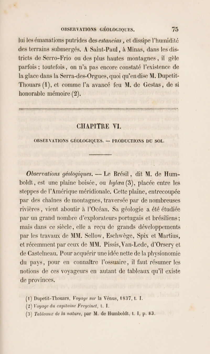 lui les émanations putrides des estancias^ et dissipe l’humidité des terrains submergés. A Saint-Paul, à Minas, dans les dis¬ tricts de Serro-Frio ou des plus hautes montagnes , il gèle parfois ; toutefois, on n’a pas encore constaté l’existence de la glace dans la Serra-des-Orgues, quoi qu’en dise M. Dupetit- Thouars (1), et comme l’a avancé feu M. de Gestas, de si honorable mémoire (2). CHAPITRE VI. OBSERVATIONS GÉOLOGIQUES. — PRODUCTIONS DU SOL. Observations géologiques. — Le Brésil, dit M. de Hum- boldt, est une plaine boisée, ou hylæa{3), placée entre les steppes de l’Amérique méridionale. Cette plaine, entrecoupée par des chaînes de montagnes, traversée par de nombreuses rivières, vient aboutir à l’Océan. Sa géologie a été étudiée par un grand nombre d’explorateurs portugais et brésiliens ; mais dans ce siècle, elle a reçu de grands développements par les travaux de MM. Sellow, Eschwège, Spix et Martius, et récemment par ceux de MM. Pissis,Van-Lede, d’Orsery et de Castelneau. Pour acquérir une idée nette de la physionomie du pays, pour en connaître l’ossuaire, il faut résumer les notions de ces voyageurs en autant de tableaux qu’il existe de provinces. (1) Dupetit-Thouars, Voyage sur la Vénus, 1837, t. I. (2) Voyage du capitaine Freycinet, t. I. (3) Tableaux de la nature, par M. de Humboidt, t. I, p. 83,