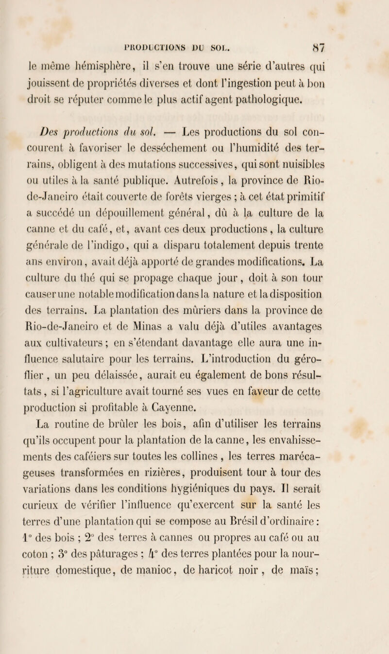 le même hémisphère, il s’en trouve une série d’autres qui jouissent de propriétés diverses et dont l’ingestion peut à bon droit se réputer comme le plus actif agent pathologique. Des productions du sol. — Les productions du sol con¬ courent à favoriser le dessèchement ou l’humidité des ter¬ rains, obligent à des mutations successives, qui sont nuisibles ou utiles à la santé publique. Autrefois, la province de Rio- de-Janeiro était couverte de forêts vierges ; à cet état primitif a succédé un dépouillement général, dû à la culture de la canne et du café, et, avant ces deux productions, la culture générale de l’indigo, qui a disparu totalement depuis trente ans environ, avait déjà apporté de grandes modifications. La culture du thé qui se propage chaque jour, doit à son tour causer une notable modification dans la nature et la disposition des terrains. La plantation des mûriers dans la province de Rio-de-Janeiro et de Minas a valu déjà d’utiles avantages aux cultivateurs ; en s’étendant davantage elle aura une in¬ fluence salutaire pour les terrains. L’introduction du géro- flier , un peu délaissée, aurait eu également de bons résul¬ tats , si l’agriculture avait tourné ses vues en faveur de cette production si profitable à Cayenne. La routine de brûler les bois, afin d’utiliser les terrains qu’ils occupent pour la plantation de la canne, les envahisse¬ ments des caféiers sur toutes les collines , les terres maréca¬ geuses transformées en rizières, produisent tour à tour des variations dans les conditions hygiéniques du pays. Il serait curieux de vérifier l’influence qu’exercent sur la santé les terres d’une plantation qui se compose au Rrésil d’ordinaire : 1° des bois ; 2° des terres à cannes ou propres au café ou au coton ; o° des pâturages ; lr des terres plantées pour la nour¬ riture domestique, de manioc, de haricot noir , de maïs ;