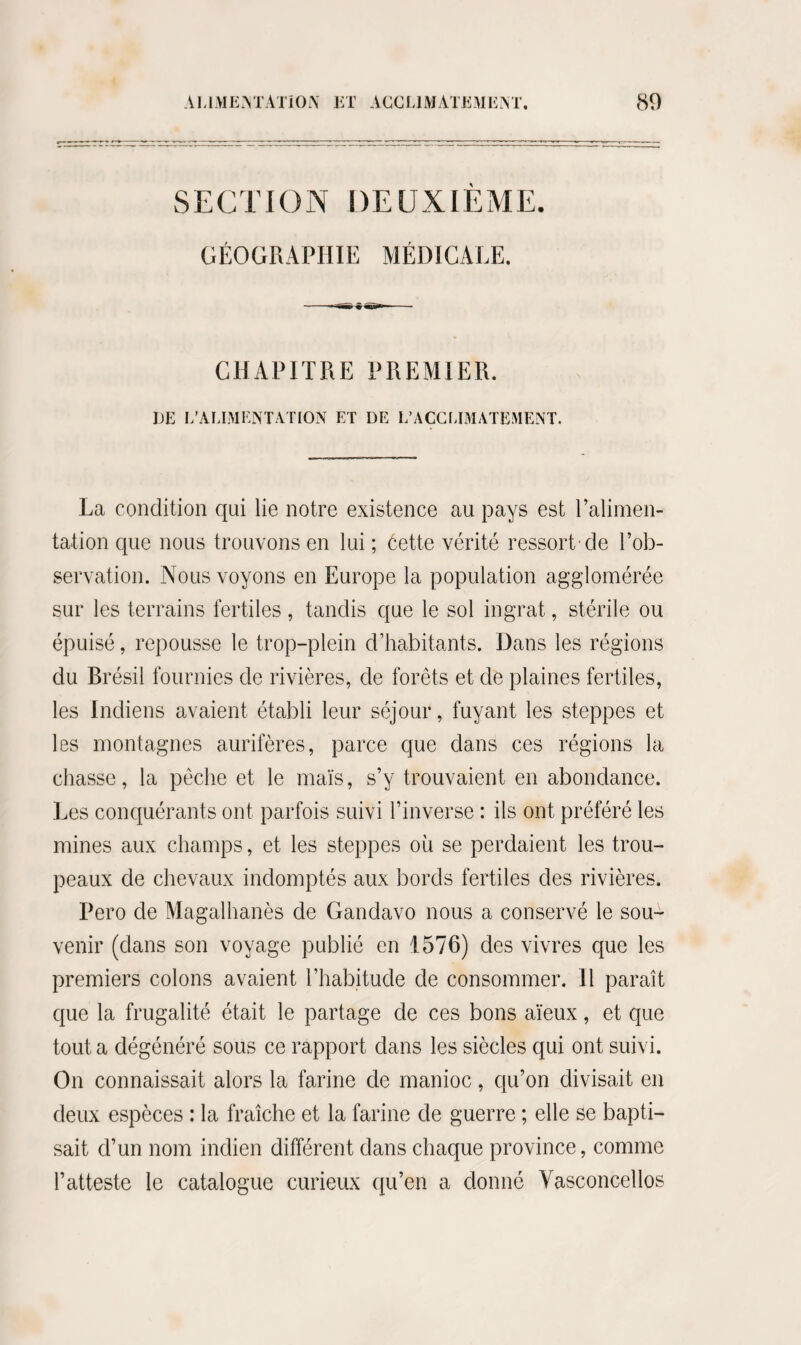 SECTION DEUXIEME, GÉOGRAPHIE MÉDICALE. CHAPITRE PREMIER. DE L'ALIMENTATION ET DE L’ACCMMATEMENT, La condition qui lie notre existence au pays est Palimen- tation que nous trouvons en lui ; éette vérité ressort de l’ob¬ servation. Nous voyons en Europe la population agglomérée sur les terrains fertiles , tandis que le sol ingrat, stérile ou épuisé, repousse le trop-plein d’habitants. Dans les régions du Brésil fournies de rivières, de forêts et de plaines fertiles, les Indiens avaient établi leur séjour, fuyant les steppes et les montagnes aurifères, parce que dans ces régions la chasse, la pêche et le maïs, s’y trouvaient en abondance. Les conquérants ont parfois suivi l’inverse : ils ont préféré les mines aux champs, et les steppes où se perdaient les trou¬ peaux de chevaux indomptés aux bords fertiles des rivières. Pero de Magalhanès de Gandavo nous a conservé le sou¬ venir (dans son voyage publié en 1576) des vivres que les premiers colons avaient l’habitude de consommer. Il paraît que la frugalité était le partage de ces bons aïeux, et que tout a dégénéré sous ce rapport dans les siècles qui ont suivi. On connaissait alors la farine de manioc, qu’on divisait en deux espèces : la fraîche et la farine de guerre ; elle se bapti¬ sait d’un nom indien différent dans chaque province, comme l’atteste le catalogue curieux qu’en a donné Vasconcellos