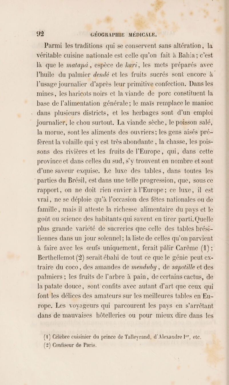 Parmi les traditions qui se conservent sans altération, la véritable cuisine nationale est celle qu’on fait à Bahia ; c’est là que le matapâ, espèce de kari, les mets préparés avec l’huile du palmier denclé et les fruits sucrés sont encore à l’usage journalier d’après leur primitive confection. Dans les mines, les haricots noirs et la viande de porc constituent la base de l’alimentation générale; le maïs remplace le manioc > dans plusieurs districts, et les herbages sont d’un emploi journalier, le chou surtout. La viande sèche, le poisson salé, la morue, sont les aliments des ouvriers; les gens aisés pré¬ fèrent la volaille qui y est très abondante , la chasse, les pois¬ sons des rivières et les fruits de l’Europe, qui, dans cette province et dans celles du sud, s’y trouvent en nombre et sont d’une saveur exquise. Le luxe des tables, dans toutes les parties du Brésil, est dans une telle progression, que, sous ce rapport, on ne doit rien envier à l’Europe; ce luxe, il est vrai, ne se déploie qu’à l’occasion des fêtes nationales ou de famille, mais il atteste la richesse alimentaire du pays et le goût ou science des habitants qui savent en tirer parti. Quelle plus grande variété de sucreries que celle des tables brési¬ liennes dans un jour solennel ; la liste de celles qu’on parvient à faire avec les œufs uniquement, ferait pâlir Carême (1) ; Berthellemot (2) serait ébahi de tout ce que le génie peut ex¬ traire du coco, des amandes de mondain) , de sapotille et des palmiers; les fruits de l’arbre à pain, de certains cactus, de la patate douce, sont confits avec autant d’art que ceux qui font les délices des amateurs sur les meilleures tables en Eu¬ rope. Les voyageurs qui parcourent les pays en s’arrêtant dans de mauvaises hôtelleries ou pour mieux dire dans les (1) Célèbre cuisinier du prince de Talleyrand, d’Alexandre Ier, etc. (2) Confiseur de Paris.