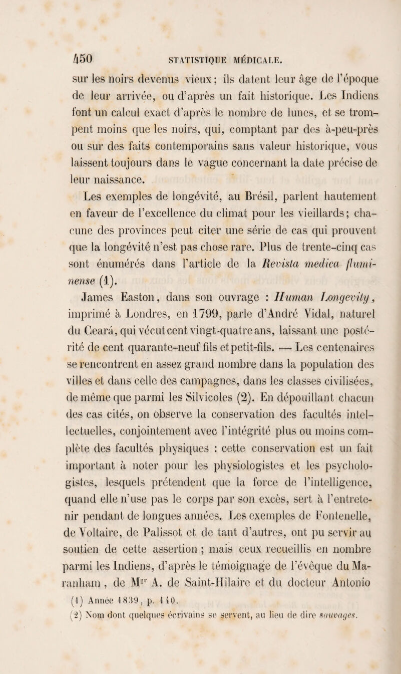 sur les noirs devenus vieux; ils datent leur âge de l’époque de leur arrivée, ou d’après un fait historique. Les Indiens font un calcul exact d’après le nombre de lunes, et se trom¬ pent moins que les noirs, qui, comptant par des à-peu-près ou sur des faits contemporains sans valeur historique, vous laissent toujours dans le vague concernant la date précise de leur naissance. Les exemples de longévité, au Brésil, parlent hautement en faveur de l’excellence du climat pour les vieillards; cha¬ cune des provinces peut citer une série de cas qui prouvent que la longévité n’est pas chose rare. Plus de trente-cinq cas sont énumérés dans l’article de la Revista medica flumi- nense (1). James Easton, dans son ouvrage : Hunian Longevily „ imprimé à Londres, en 1799, parle d’André Vidal, naturel du Gearâ, qui vécut cent vingt-quatre ans, laissant une posté¬ rité de cent quarante-neuf fils et petit-fils. — Les centenaires se rencontrent en assez grand nombre dans la population des villes et dans celle des campagnes, dans les classes civilisées, de même que parmi les Silvicoles (2). En dépouillant chacun des cas cités, on observe la conservation des facultés intel¬ lectuelles, conjointement avec l’intégrité plus ou moins com¬ plète des facultés physiques : cette conservation est un fait important à noter pour les physiologistes et les psycholo¬ gistes, lesquels prétendent que la force de l’intelligence, quand elle n’use pas le corps par son excès, sert à l’entrete¬ nir pendant de longues années. Les exemples de Fontenelle, de Voltaire, de Palissot et de tant d’autres, ont pu servir au soutien de cette assertion ; mais ceux recueillis en nombre parmi les Indiens, d’après le témoignage de l’évêque du Ma- ranham , de M§r A. de Saint-Hilaire et du docteur Antonio ( I ) Année 1839, p. I 40. (4) Nom dont quelques écrivains se servent, au lieu de dire sauvages.