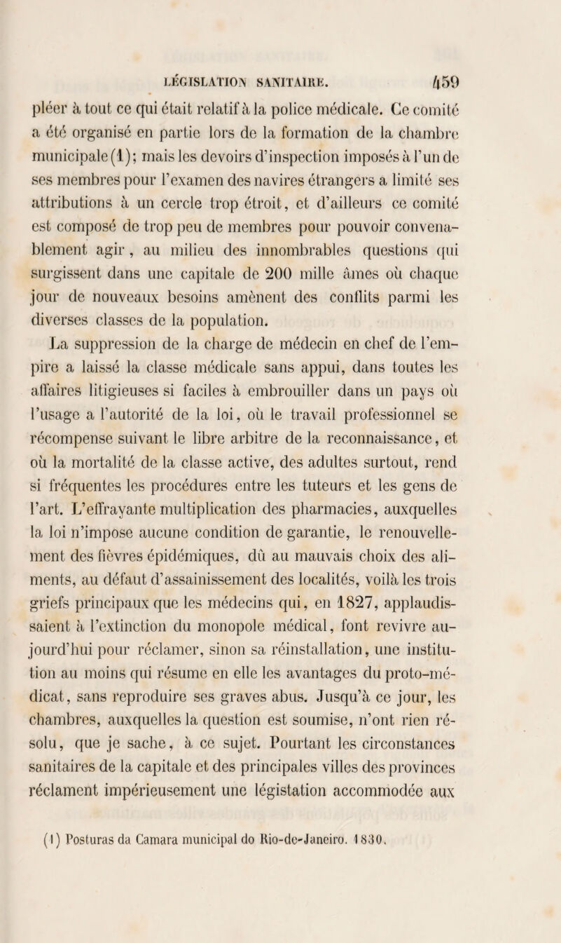 pléer à tout ce qui était relatif à la police médicale. Ce comité a été organisé en partie lors de la formation de la chambre municipale (1) ; mais les devoirs d’inspection imposés à l’un de ses membres pour l’examen des navires étrangers a limité ses attributions à un cercle trop étroit, et d’ailleurs ce comité est composé de trop peu de membres pour pouvoir convena¬ blement agir , au milieu des innombrables questions qui surgissent dans une capitale de 200 mille âmes où chaque jour de nouveaux besoins amènent des conflits parmi les diverses classes de la population. La suppression de la charge de médecin en chef de l’em¬ pire a laissé la classe médicale sans appui, dans toutes les affaires litigieuses si faciles à embrouiller dans un pays où l’usage a l’autorité de la loi, où le travail professionnel se récompense suivant le libre arbitre de la reconnaissance, et où la mortalité de la classe active, des adultes surtout, rend si fréquentes les procédures entre les tuteurs et les gens de l’art. L’effrayante multiplication des pharmacies, auxquelles la loi n’impose aucune condition de garantie, le renouvelle¬ ment des fièvres épidémiques, dû au mauvais choix des ali¬ ments, au défaut d’assainissement des localités, voilà les trois griefs principaux que les médecins qui, en 1827, applaudis¬ saient à l’extinction du monopole médical, font revivre au¬ jourd’hui pour réclamer, sinon sa réinstallation, une institu¬ tion au moins qui résume en elle les avantages du proto-mé- clicat, sans reproduire ses graves abus. Jusqu’à ce jour, les chambres, auxquelles la question est soumise, n’ont rien ré¬ solu, que je sache, à ce sujet. Pourtant les circonstances sanitaires de la capitale et des principales villes des provinces réclament impérieusement une législation accommodée aux (I) Posturas da Camara municipal do Kio-de-Janeiro. 1830,