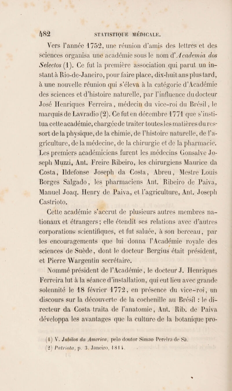 Vers l’année 1752, une réunion d’amis des lettres et des sciences organisa une académie sous le nom d'Academia dos Selectos (1). Ce fut la première association qui parut un in¬ stant à Rio-de-Janeiro, pour faire place, dix-huit ans plus tard, à une nouvelle réunion qui s’éleva à la catégorie d’Académie des sciences et d’histoire naturelle, par l’influence du docteur José Henriques Ferreira, médecin du vice-roi du Brésil, le marquis de Lavradio (2). Ce fut en décembre 1771 que s’insti¬ tua cette académie, chargée de traiter toutes les matières du res¬ sort de la physique, de la chimie, de l’histoire naturelle, de l’a¬ griculture, de la médecine, de la chirurgie et de la pharmacie. Les premiers académiciens furent les médecins Gonsalve Jo¬ seph Muzzi, Ant. Freire Ribeiro, les chirurgiens Maurice da Costa, Ildefonse Joseph da Costa, Abreu, Mestre Louis Borges Salgado, les pharmaciens Ant. Ribeiro de Fai va, Manuel Joaq. Henry de Faiva, et l’agriculture, Ant. Joseph Castrioto. Cette académie s’accrut de plusieurs autres membres na¬ tionaux et étrangers ; elle étendit ses relations avec d’autres corporations1 scientifiques, et fut saluée, à son berceau, par les encouragements que lui donna l’Académie royale des sciences de Suède, dont le docteur Bergius était président, et Pierre Wargentin secrétaire. Nommé président de l’Académie, le docteur J. Henriques Ferreira lut à la séance d’installation, qui eut lieu avec grande solennité le 18 février 1772, en présence du vice-roi, un discours sur la découverte de la cochenille au Brésil : le di¬ recteur da Costa traita de l’anatomie, Ant. Rib. de Faiva développa les avantages que la culture de la botanique pro¬ fil V. Jubilas da America, pelo douter Simao Perdra de Sà. (2) Patriota, p. 3. Janeiro, 181 4.