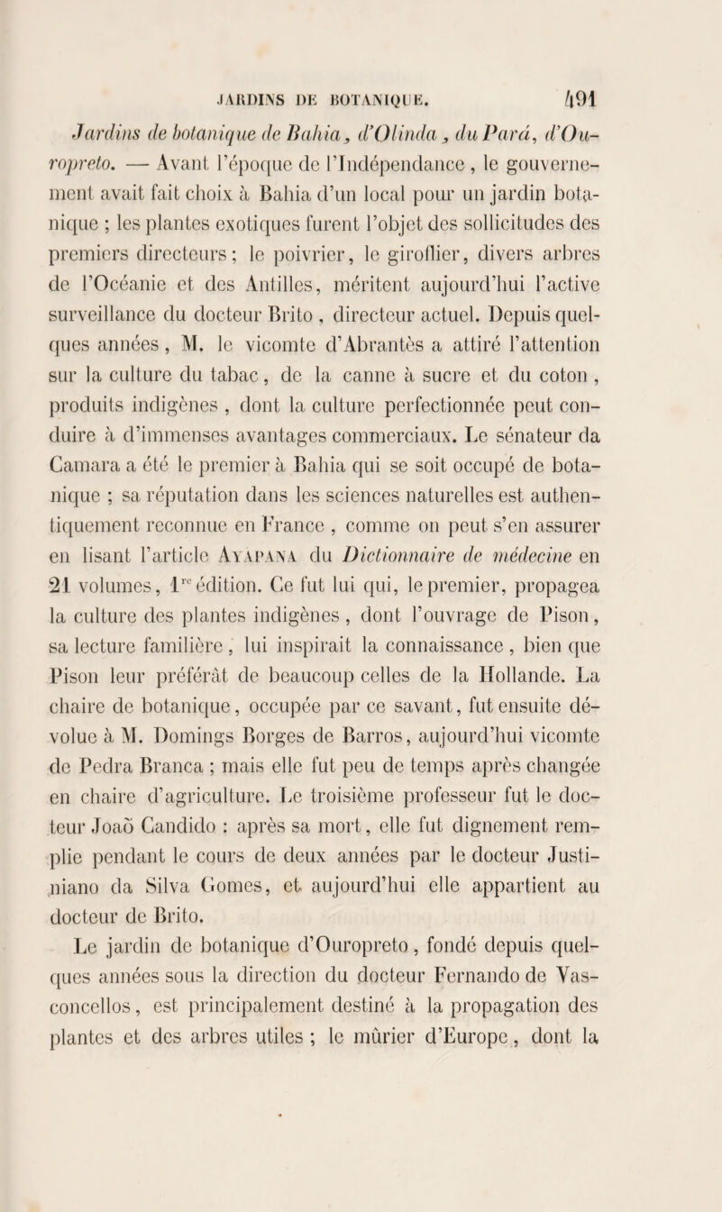 Jardins de botanique de Bahia, d’Olinda, du Para, d’Ou- ropreto. — Avant l’époque de l’Indépendance , le gouverne¬ ment avait fait choix à Bahia d’un local pour un jardin bota¬ nique ; les plantes exotiques furent l’objet des sollicitudes des premiers directeurs ; le poivrier, le giroflier, divers arbres de l’Océanie et des Antilles, méritent aujourd’hui l’active surveillance du docteur Brito , directeur actuel. Depuis quel¬ ques années, M. le vicomte d’Abrantès a attiré l’attention sur la culture du tabac, de la canne à sucre et du coton , produits indigènes , dont la culture perfectionnée peut con¬ duire à d’immenses avantages commerciaux. Le sénateur da Camara a été le premier à Bahia qui se soit occupé de bota¬ nique ; sa réputation dans les sciences naturelles est authen¬ tiquement reconnue en France , comme on peut s’en assurer en lisant l’article Ayapana du Dictionnaire de médecine en 21 volumes, lreédition. Ce fut lui qui, le premier, propagea la culture des plantes indigènes , dont l’ouvrage de Pison, sa lecture familière , lui inspirait la connaissance , bien que Pison leur préférât de beaucoup celles de la Hollande. La chaire de botanique, occupée par ce savant, fut ensuite dé¬ volue à M. Domings Borges de Barros, aujourd’hui vicomte de Peclra Branca ; mais elle fut peu de temps après changée en chaire d’agriculture. Le troisième professeur fut le doc¬ teur Joaô Candido : après sa mort, elle fut dignement rem¬ plie pendant le cours de deux années par le docteur Justi- niano da Silva Gomes, et aujourd’hui elle appartient au docteur de Brito. Le jardin de botanique d’Ouropreto, fondé depuis quel¬ ques années sous la direction du docteur Fernando de Vas- concellos, est principalement destiné à la propagation des plantes et des arbres utiles ; le mûrier d’Europe, dont la