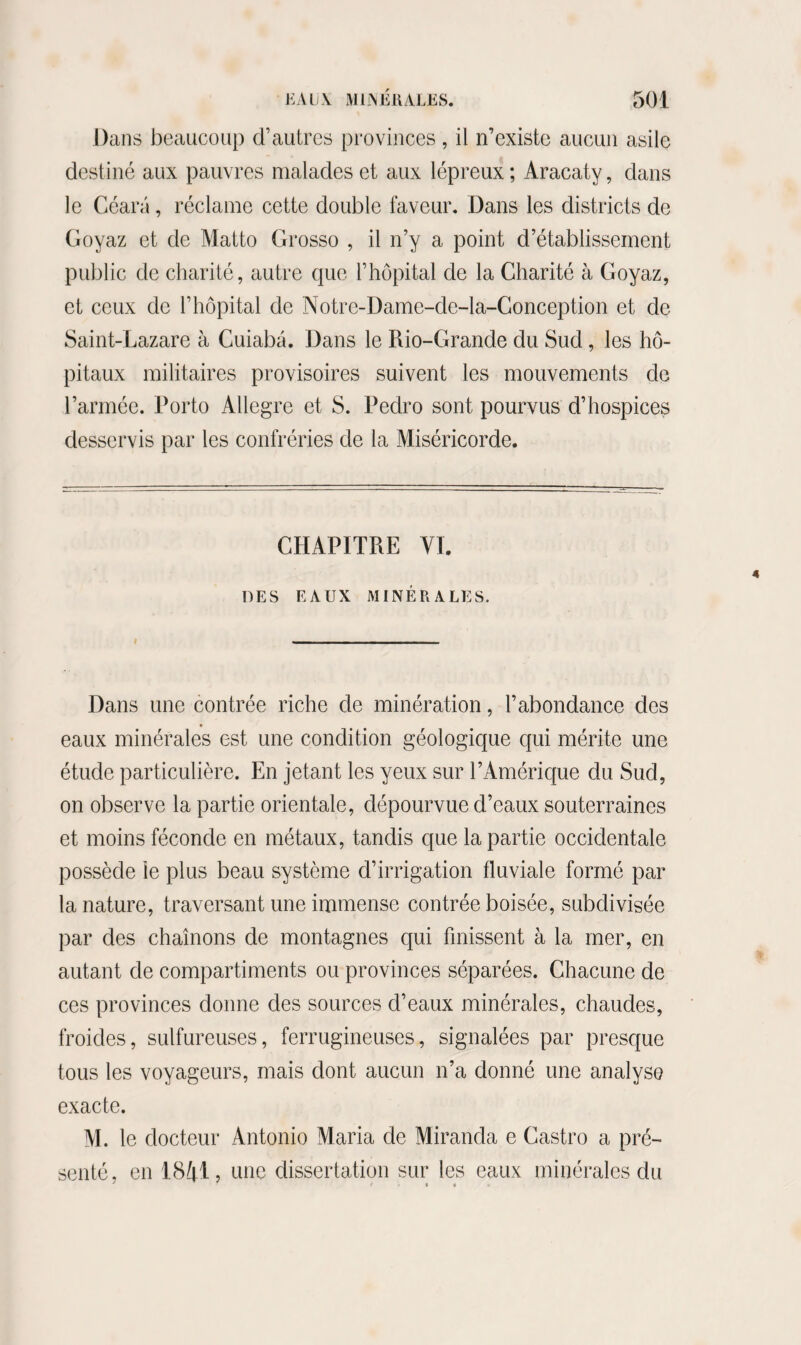 Dans beaucoup d’autres provinces, il n’existe aucun asile destiné aux pauvres malades et aux lépreux ; Aracaty, dans le Céara, réclame cette double faveur. Dans les districts de Goyaz et de Matto Grosso , il n’y a point d’établissement public de charité, autre que l’hôpital de la Charité à Goyaz, et ceux de l’hôpital de Notre-Dame-de-la-Conception et de Saint-Lazare à Cuiabâ. Dans le Rio-Grande du Sud, les hô¬ pitaux militaires provisoires suivent les mouvements de l’armée. Porto Allegre et S. Pedro sont pourvus d’hospices desservis par les confréries de la Miséricorde. CHAPITRE VI. DES EAUX MINÉRALES. Dans une contrée riche de minération, l’abondance des eaux minérales est une condition géologique qui mérite une étude particulière. En jetant les yeux sur l’Amérique du Sud, on observe la partie orientale, dépourvue d’eaux souterraines et moins féconde en métaux, tandis que la partie occidentale possède le plus beau système d’irrigation fluviale formé par¬ la nature, traversant une immense contrée boisée, subdivisée par des chaînons de montagnes qui finissent à la mer, en autant de compartiments ou provinces séparées. Chacune de ces provinces donne des sources d’eaux minérales, chaudes, froides, sulfureuses, ferrugineuses, signalées par presque tous les voyageurs, mais dont aucun n’a donné une analyse exacte. M. le docteur Antonio Maria de Miranda e Castro a pré¬ senté, en 18^1, une dissertation sur les eaux minérales du