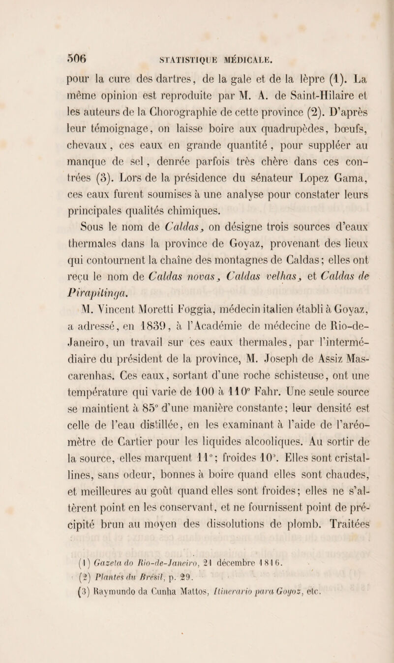 pour la cure des dartres, de la gale et de la lèpre (1). La même opinion est reproduite par M. A. de Saint-Hilaire et les auteurs de la Ghorographie de cette province (2). D’après leur témoignage, on laisse boire aux quadrupèdes, bœufs, chevaux , ces eaux en grande quantité, pour suppléer au manque de sel, denrée parfois très chère dans ces con¬ trées (3). Lors de la présidence du sénateur Lopez Gama, ces eaux furent soumises à une analyse pour constater leurs principales qualités chimiques. Sous le nom de Caidas„ on désigne trois sources d’eaux thermales dans la province de Goyaz, provenant des lieux qui contournent la chaîne des montagnes de Caldas ; elles ont reçu le nom de Caldas novas > Caldas velhas^ et Caldas de Pirapitinga. M. Vincent Moretti Loggia, médecin italien établi à Goyaz, a adressé, en 1839, à l’Académie de médecine de Rio-de- Janeiro, un travail sur ces eaux thermales, par l’intermé¬ diaire du président de la province, M. Joseph de Assiz Mas- carenhas. Ces eaux, sortant d’une roche schisteuse, ont une température qui varie de 100 à 110° Fahr. Une seule source se maintient à 85° d’une manière constante; leur densité est celle de l’eau distillée, en les examinant à l’aide de l’aréo¬ mètre de Cartier pour les liquides alcooliques. Au sortir de la source, elles marquent 11°; froides 10J. Elles sont cristal¬ lines, sans odeur, bonnes à boire quand elles sont chaudes, et meilleures au goût quand elles sont froides; elles ne s’al¬ tèrent point en les conservant, et ne fournissent point de pré¬ cipité brun au moyen des dissolutions de plomb. Traitées (!) Gazetado Rio-de-Janeiro, 2! décembre 1816. (2) Plantes du Brésil, p. 29. (3) Raymundo da Cunha Mattos, / line ratio para Goijoz, etc.