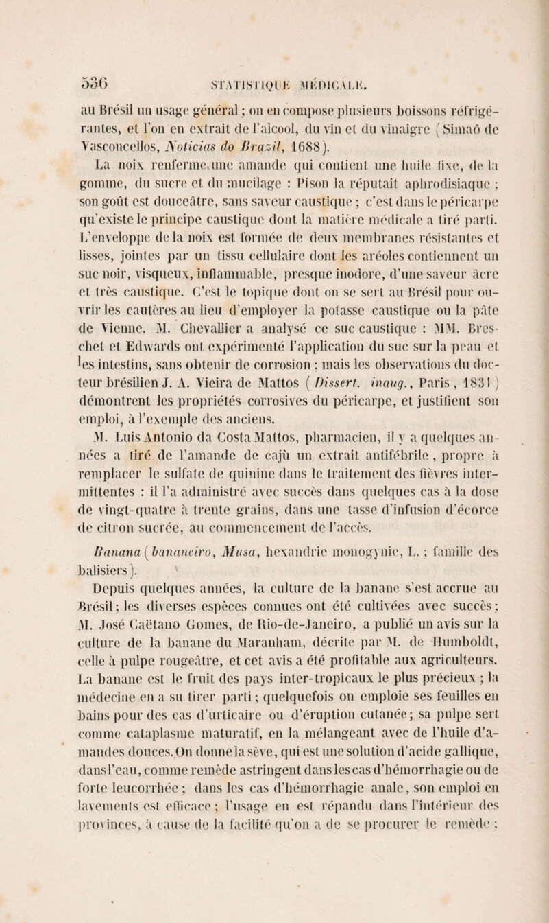 au Brésil un usage général ; on en compose plusieurs boissons réfrigé¬ rantes, et l’on en extrait de l’alcool, clu vin et du vinaigre ( Simaô de Yasconcellos, Noticias do Brazil, 1688). La noix renferme une amande qui contient une huile lixe, de la gomme, du sucre et du mucilage : Pison la répu tait aphrodisiaque ; son goût est douceâtre, sans saveur caustique ; c’est dans le péricarpe qu’existe le principe caustique dont la matière médicale a tiré parti. L’enveloppe delà noix est formée de deux membranes résistantes et lisses, jointes par un tissu cellulaire dont les aréoles contiennent un suc noir, visqueux, inflammable, presque inodore, d’une saveur âcre et très caustique. C’est le topique dont on se sert au Brésil pour ou¬ vrir les cautères au lieu d’employer la potasse caustique ou la pâte de Vienne. M. Chevallier a analysé ce suc caustique : MM. Bres- chet et Edwards ont expérimenté l’application du suc sur la peau et les intestins, sans obtenir de corrosion ; mais les observations du doc¬ teur brésilien J. A. Vieira de Mattos ( Dissert, inaug., Paris , 1831 ) démontrent les propriétés corrosives du péricarpe, et justifient son emploi, à l’exemple des anciens. M. Luis Antonio da Costa Mattos, pharmacien, il y a quelques an¬ nées a tiré de l’amande de cajù un extrait antifébrile , propre à remplacer le sulfate de quinine dans le traitement des fièvres inter¬ mittentes : il l’a administré avec succès dans quelques cas il la dose de vingt-quatre â trente grains, dans une fasse d’infusion d’écorce de citron sucrée, au commencement de l’accès. Banana (banauciro, Musa, hexandrie monogynie, L. ; famille des balisiers ). Depuis quelques années, la culture de la banane s’est accrue au Brésil; les diverses espèces connues ont été cultivées avec succès; M. José Caëtano Cornes, de Rio-de-Janeiro, a publié un avis sur la culture de la banane du Maranham, décrite par M. de Ilumboldt, celle à pulpe rougeâtre, et cet avis a été profitable aux agriculteurs. La banane est le fruit des pays inter-tropicaux le plus précieux ; la médecine en a su tirer parti; quelquefois on emploie ses feuilles en bains pour des cas d’urticaire ou d’éruption cutanée; sa pulpe sert comme cataplasme maturatif, en la mélangeant avec de l’huile d’a¬ mandes douces. On donne la sève, qui est une solution d’acide gallique, dansl’eau, comme remède astringent dans lescas d’hémorrhagie ou de forte leucorrhée ; dans les cas d’hémorrhagie anale, son emploi en lavements est efficace ; l’usage en est répandu dans l’intérieur des pro\inces, à cause de la facilité qu’on a de se procurer le remède ;