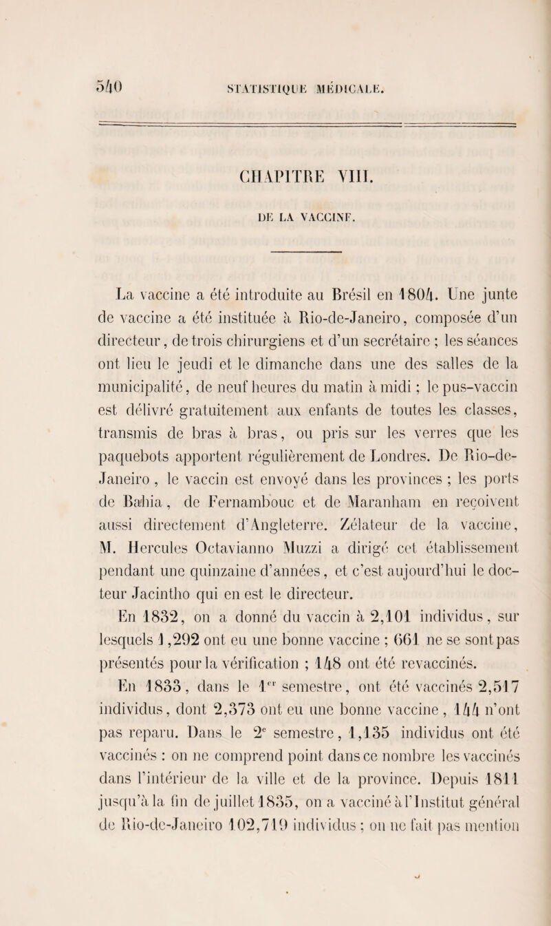 CHAPITRE VIH. DE LA VACCIN F. La vaccine a été introduite au Brésil en 1804. Une junte de vaccine a été instituée à Rio-de-Janeiro, composée d’un directeur, de trois chirurgiens et d’un secrétaire ; les séances ont lieu le jeudi et le dimanche dans une des salles de la municipalité, de neuf heures du matin à midi ; le pus-vaccin est délivré gratuitement aux enfants de toutes les classes, transmis de bras à bras, ou pris sur les verres que les paquebots apportent régulièrement de Londres. De Rio-de- Janeiro , le vaccin est envoyé dans les provinces ; les ports de Rallia, de Fernambouc et de Maranham en reçoivent aussi directement d’Angleterre. Zélateur de la vaccine, M. Hercules Octavianno Muzzi a dirigé cet établissement pendant une quinzaine d’années, et c’est aujourd’hui le doc¬ teur Jacintho qui en est le directeur. En 1832, on a donné du vaccin à 2,101 individus, sur lesquels J ,292 ont eu une bonne vaccine ; 661 ne se sont pas présentés pour la vérification ; 148 ont été revaccinés. En 1833, dans le 1er semestre, ont été vaccinés 2,517 individus, dont 2,373 ont eu une bonne vaccine , 144 n’ont pas reparu. Dans le 2e semestre, 1,135 individus ont été vaccinés : on ne comprend point dans ce nombre les vaccinés dans l’intérieur de la ville et de la province. Depuis 1811 jusqu’à la fin de juillet 1835, on a vacciné à l’Institut général de Rio-de-Janeiro 102,719 individus ; on ne fait pas mention