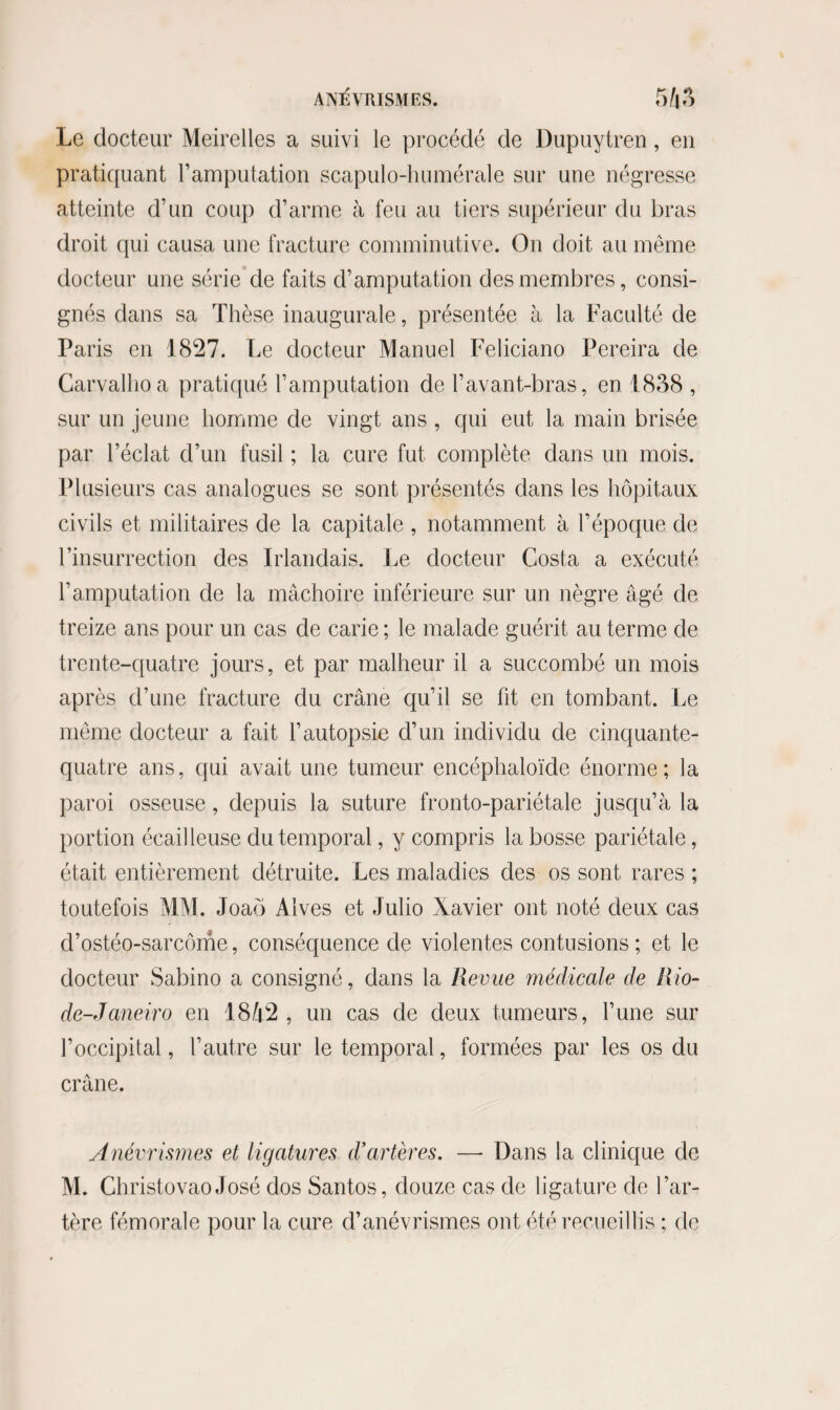 ANÉVRISMES. 5 43 Le docteur Meirelles a suivi le procédé de Dupuytren, en pratiquant l’amputation scapulo-humérale sur une négresse atteinte d’un coup d’arme à feu au tiers supérieur du bras droit qui causa une fracture comminutive. On doit au même docteur une série de faits d’amputation des membres, consi¬ gnés dans sa Thèse inaugurale, présentée à la Faculté de Paris en 1827. Le docteur Manuel Feliciano Pereira de Carvalhoa pratiqué l’amputation de l’avant-bras, en 1838 , sur un jeune homme de vingt ans , qui eut la main brisée par l’éclat d’un fusil ; la cure fut complète dans un mois. Plusieurs cas analogues se sont présentés dans les hôpitaux civils et militaires de la capitale , notamment à l’époque de l’insurrection des Irlandais. Le docteur Costa a exécuté l’amputation de la mâchoire inférieure sur un nègre âgé de treize ans pour un cas de carie ; le malade guérit au terme de trente-quatre jours, et par malheur il a succombé un mois après d’une fracture du crâne qu’il se fit en tombant. Le même docteur a fait l’autopsie d’un individu de cinquante- quatre ans, qui avait une tumeur encéphaloïde énorme; la paroi osseuse, depuis la suture fronto-pariétale jusqu’à la portion écailleuse du temporal, y compris la bosse pariétale, était entièrement détruite. Les maladies des os sont rares ; toutefois MM. Joaô Alves et Julio Xavier ont noté deux cas d’ostéo-sarcôme, conséquence de violentes contusions; et le docteur Sabino a consigné, dans la Revue médicale de Rio- de-Janeiro en 1842, un cas de deux tumeurs, l’une sur l’occipital, l’autre sur le temporal, formées par les os du crâne. Anévrismes et ligatures d’artères. — Dans la clinique de M. Christovao José dos Santos, douze cas de ligature de l’ar¬ tère fémorale pour la cure d’anévrismes ont été recueillis ; de