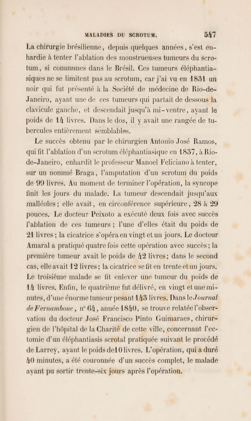 La chirurgie brésilienne, depuis quelques années, s’est en¬ hardie à tenter l’ablation des monstrueuses tumeurs du scro¬ tum, si communes dans le Brésil. Ces tumeurs éléphantia- siquesnese limitent pas au scrotum, car j’ai vu en 1831 un noir qui fut présenté à la Société de médecine de Rio-de- Janeiro, ayant une de ces tumeurs qui partait de dessous la clavicule gauche, et descendait jusqu’à mi-ventre, ayant le poids de 14 livres. Dans le dos, il y avait une rangée de tu¬ bercules entièrement semblables. Le succès obtenu par le chirurgien Antonio José Ramos, qui fit l’ablation d’un scrotum éléphantiasique en 1837, à Rio- de-Janeiro, enhardit le professeur Manoel Feliciano à tenter, sur un nommé Rraga, l’amputation d’un scrotum du poids ' de 99 livres. Au moment de terminer l’opération, la syncope finit les jours du malade. La tumeur descendait jusqu’aux malléoles; elle avait, en circonférence supérieure, 28 à 29 pouces. Le docteur Peixoto a exécuté deux fois avec succès l’ablation de ces tumeurs ; l’une cl’elles était du poids de 21 livres ; la cicatrice s’opéra en vingt et un jours. Le docteur Amaral a pratiqué quatre fois cette opération avec succès ; la première tumeur avait le poids de 42 livres ; dans le second cas, elle avait 12 livres; la cicatrice se fit en trente et un jours. Le troisième malade se fit enlever une tumeur du poids de 14 livres. Enfin, le quatrième fut délivré, en vingt et une mi¬ nutes, d’une énorme tumeur pesant 143 livres. Dans le Journal deFernambouCj, n° 64, année 1840, se trouve relatée l’obser¬ vation du docteur José Francisco Pinto Guimaraes, chirur¬ gien de l’hôpital de la Charité de cette ville, concernant l’ec- tomie d’un éléphantiasis scrotal pratiquée suivant le procédé de Larrey, avant le poids delO livres. L’opération, qui a duré 40 minutes, a été couronnée d’un succès complet, le malade ayant pu sortir trente-six jours après l’opération.