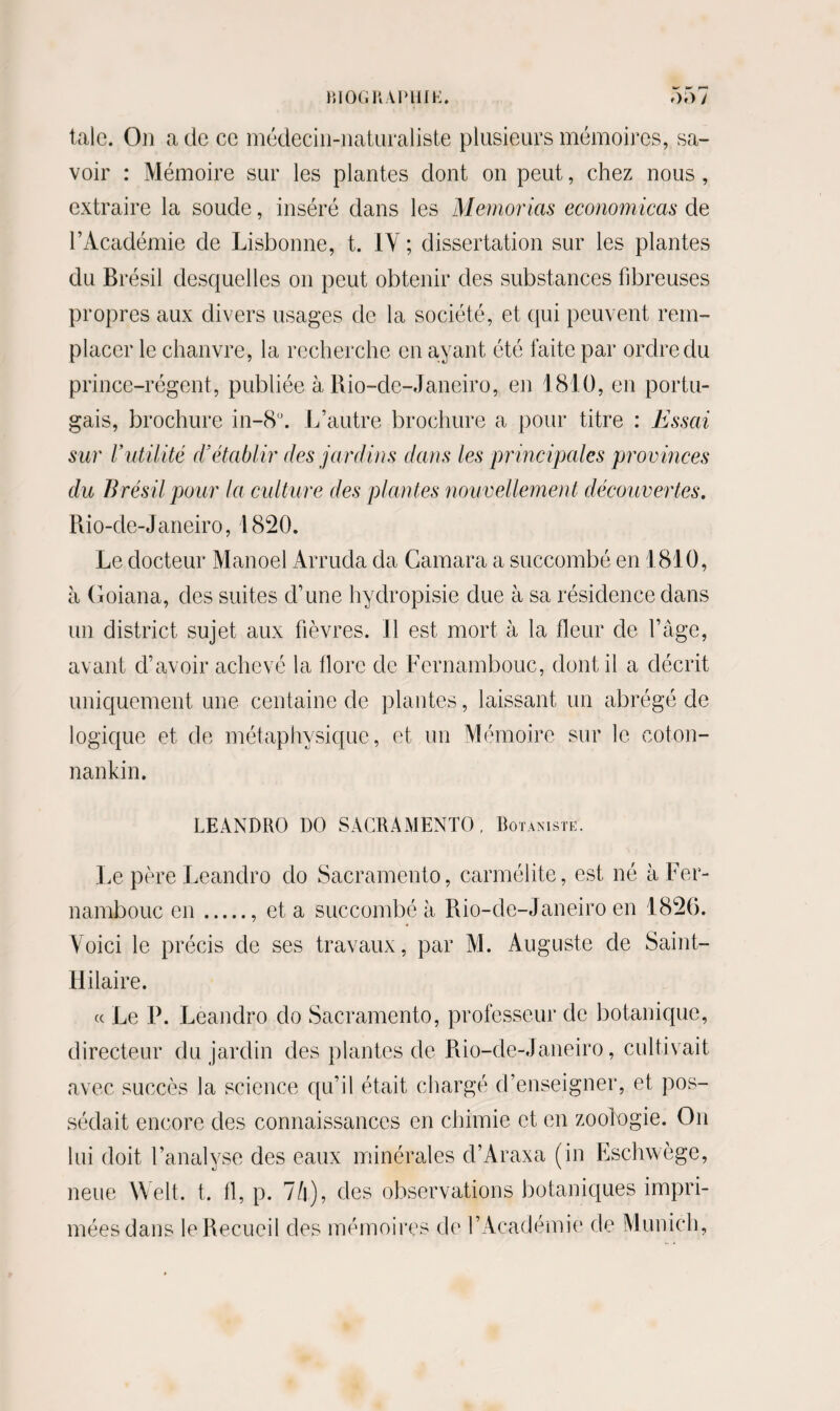 *•' r-> talc. On a de ce médecin-naturaliste plusieurs mémoires, sa¬ voir : Mémoire sur les plantes dont on peut, chez nous , extraire la soude, inséré dans les Memorias economicas de l’Académie de Lisbonne, t. IY ; dissertation sur les plantes du Brésil desquelles on peut obtenir des substances fibreuses propres aux divers usages de la société, et qui peuvent rem¬ placer le chanvre, la recherche en ayant été faite par ordre du prince-régent, publiée à Rio-de-Janeiro, en 1810, en portu¬ gais, brochure in-8°. L’autre brochure a pour titre : Essai sur Vutilité cïétablir des jardins dans les principales provinces du Brésil pour la culture des plantes nouvellement découvertes. Rio-de-Janeiro, 1820. Le docteur Manoel Arruda da Camara a succombé en 1810, à Goiana, des suites d’une hydropisie due à sa résidence dans un district sujet aux fièvres. Il est mort à la fleur de l’âge, avant d’avoir achevé la flore de Fernambouc, dont il a décrit uniquement une centaine de plantes, laissant un abrégé de logique et de métaphysique, et un Mémoire sur le coton- nankin. LEANDRO DO SACRAMENTO, Botaniste. Le père Leandro do Sacramento, carmélite, est né à Fer¬ nambouc en., et a succombé à Rio-de-Janeiro en 1826. Voici le précis de ses travaux, par M. Auguste de Saint- Hilaire. « Le P. Leandro do Sacramento, professeur de botanique, directeur du jardin des plantes de Rio-de-Janeiro, cultivait avec succès la science qu’il était chargé d’enseigner, et pos¬ sédait encore des connaissances en chimie et en zoologie. On lui doit l’analyse des eaux minérales d’Araxa (in Eschwège, neue Welt. t. fl, p. 74), des observations botaniques impri¬ mées dans le Recueil des mémoires de F Académie de Munich,