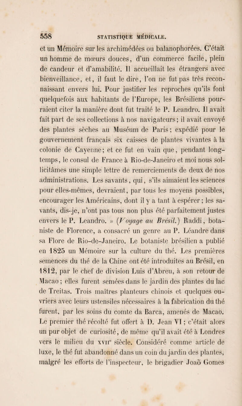 et un Mémoire sur les archimédées ou balanophorées. C’était un homme de mœurs douces, d’un commerce facile, plein de candeur et d’amabilité. Il accueillait les étrangers avec bienveillance, et, il faut le dire, l’on ne fut pas très recon¬ naissant envers lui. Pour justifier les reproches qu’ils font quelquefois aux habitants de l’Europe, les Brésiliens pour¬ raient citer la manière dont fut traité le P. Leandro. Il avait fait part de ses collections à nos navigateurs ; il avait envoyé des plantes sèches au Muséum de Paris ; expédié pour le gouvernement français six caisses de plantes vivantes à la colonie de Cayenne; et ce fut en vain que, pendant long¬ temps, le consul de France à Rio-de-Janeiro et moi nous sol¬ licitâmes une simple lettre de remerciements de deux de nos administrations. Les savants, qui, s’ils aimaient les sciences pour elles-mêmes, devraient, par tous les moyens possibles, encourager les Américains, dont il y a tant à espérer ; les sa¬ vants, dis-je, n’ont pas tous non plus été parfaitement justes envers le P. Leandro. » (Voyage au Brésil.) Raddi, bota¬ niste de Florence, a consacré un genre au P. Léandre dans sa Flore de Rio-de-Janeiro. Le botaniste brésilien a publié en 1825 un Mémoire sur la culture du thé. Les premières semences du thé de la Chine ont été introduites au Brésil, en 1812, par le chef de division Luis d’Abreu, à son retour de Macao ; elles furent semées dans le jardin des plantes du lac de Treitas. Trois maîtres planteurs chinois et quelques ou¬ vriers avec leurs ustensiles nécessaires à la fabrication du thé furent, par les soins du comte da Rarca, amenés de Macao. Le premier thé récolté fut offert à D. Jean VI ; c’était alors un pur objet de curiosité, de même qu’il avait été à Londres vers le milieu du xvne siècle. Considéré comme article de luxe, le thé fut abandonné dans un coin du jardin des plantes, malgré les efforts de l’inspecteur, le brigadier JoaÔ Gomes