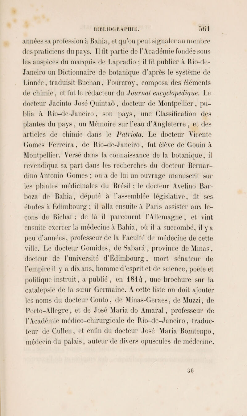 années sa profession à Bahia, et qu’on peut signaler au nombre des praticiens du pays. Il fit partie de l’Académie fondée sous les auspices du marquis de Lapradio ; il fit publier à Rio-de- Janeiro un Dictionnaire de botanique d’après le système de Linnée, traduisit Buchan, Fourcroy, composa des éléments de chimie, et fut le rédacteur du Journal encyclopédique. Le docteur Jacinto José Quintaô, docteur de Montpellier, pu¬ blia à Rio-de-Janeiro, son pays, une Classification des plantes du pays , un Mémoire sur l’eau d’Angleterre , et des articles de chimie dans le Patriota. Le docteur Vicente Gomes Ferreira , de Rio-de-Janeiro , fut élève de Goivin à Montpellier. Versé dans la connaissance de la botanique, il revendiqua sa part dans les recherches du docteur Bernar¬ dine Antonio Gomes ; on a de lui un ouvrage manuscrit sur les plantes médicinales du Brésil ; le docteur Avelino Bar- boza de Bahia, député à l’assemblée législative, lit ses études à Edimbourg ; il alla ensuite à Paris assister aux le¬ çons de Bichat ; de là il parcourut l’Allemagne, et vint ensuite exercer la médecine à Bahia, oii il a succombé, il y a peu d’années, professeur de la Faculté de médecine de cette ville. Le docteur Gomides, de Sahara , province de Minas, r docteur de l’université d’Edimbourg, mort sénateur de l’empire il y a dix ans, homme d’esprit et de science, poète et politique instruit, a publié, en 181 Zi , une brochure sur la catalepsie de la sœur Germaine. A cette liste on doit ajouter les noms du docteur Gouto , de Minas-Geraes, de Muzzi, de Porto-Allegre, et de José Maria do Amaral, professeur de l’Académie médico-chirurgicale de Rio-de-Janeiro, traduc¬ teur de Cullen, et enfin du docteur José Maria Bomtenpo, médecin du palais, auteur de divers opuscules de médecine. u>