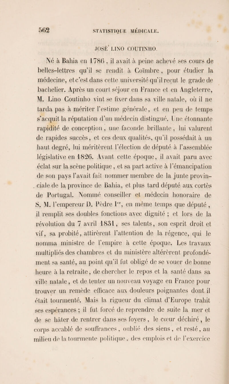 JOSÉ LINO COUTINHO. Né à Bahia en 1786 , il avait à peine achevé ses cours de belles-lettres qu’il se rendit à Goïmbre , pour étudier la médecine, et c’est dans cette université qu’il reçut le grade de bachelier. Après un court séjour en France et en Angleterre, M. Lino Coutinho vint se fixer dans sa ville natale, où il ne tarda pas à mériter l’estime générale, et en peu de temps s’acquit la réputation d’un médecin distingué. Une étonnante rapidité de conception , une faconde brillante , lui valurent de rapides succès, et ces deux qualités, qu’il possédait à un haut degré, lui méritèrent l’élection de député à l’assemblée législative en 1826. Avant cette époque, il avait paru avec éclat sur la scène politique , et sa part active à l’émancipation de son pays l’avait fait nommer membre de la junte provin- . ciale de la province de Bahia, et plus tard député aux cortès de Portugal. Nommé conseiller et médecin honoraire de S. M. l’empereur il. Pèdre 1er, en même temps que député , il remplit ses doubles fonctions avec dignité ; et lors de la révolution du 7 avril 1831, ses talents, son esprit droit et vif, sa probité, attirèrent l’attention de la régence, qui le nomma ministre de l’empire à cette époque. Les travaux multipliés des chambres et du ministère altérèrent profondé¬ ment sa santé, au point qu’il fut obligé de se vouer de bonne heure à la retraite, de chercher le repos et la santé dans sa ville natale, et de tenter un nouveau voyage en France pour trouver un remède efficace aux douleurs poignantes dont il était tourmenté. Mais la rigueur du climat d’Europe trahit ses espérances ; il fut forcé de reprendre de suite la mer et de se hâter de rentrer dans ses foyers , le cœur déchiré , le corps accablé de souffrances , oublié des siens , et resté, au milieu de la tourmente politique, des emplois et de l’exercice