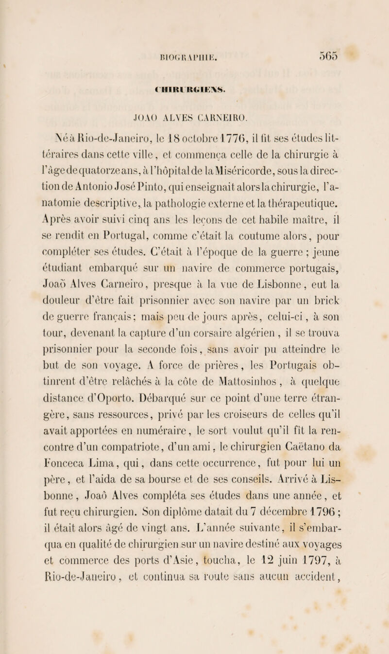 < HIRiIS4.II \S, JOAO ALYES CA RN El RO. NéàRio-de-Janeiro, le 18 octobre 1776, il lit ses études lit¬ téraires dans cette ville, et commença celle de la chirurgie à ràge de quatorze ans, à l’hôpital de laMiséricorde, sous la direc¬ tion de Antonio José Pinto, qui enseignait alors la chirurgie, l’a¬ natomie descriptive, la pathologie externe et la thérapeutique. Après avoir suivi cinq ans les leçons de cet habile maître, il se rendit en Portugal, comme c’était la coutume alors, pour compléter ses études. C’était à l’époque de la guerre ; jeune étudiant embarqué sur un navire de commerce portugais, Joaô Alves Carneiro, presque à la vue de Lisbonne, eut la douleur d’être fait prisonnier avec son navire par un brick de guerre français; mais peu de jours après, celui-ci, à son tour, devenant la capture d’un corsaire algérien , il se trouva prisonnier pour la seconde fois, sans avoir pu atteindre le but de son voyage. A force de prières, les Portugais ob¬ tinrent d’être relâchés à la côte de Mattosinhos , à quelque distance d’Oporto. Débarqué sur ce point d’une terre étran¬ gère, sans ressources, privé parles croiseurs de celles qu’il avait apportées en numéraire, le sort voulut qu’il fît la ren¬ contre d’un compatriote, d’un ami, le chirurgien Caëtano da Fonceca Lima, qui, dans cette occurrence, fut pour lui un père, et l’aida de sa bourse et de ses conseils. Arrivé à Lis¬ bonne , Joaô Alves compléta ses études dans une année, et fut reçu chirurgien. Son diplôme datait du 7 décembre 1796 ; il était alors âgé de vingt ans. L’année suivante, il s’embar¬ qua en qualité de chirurgien sur un navire destiné aux voyages et commerce des ports d’Asie, toucha, le 12 juin 1797, à Piio-de-Jaueiro, et continua sa route sans aucun accident,