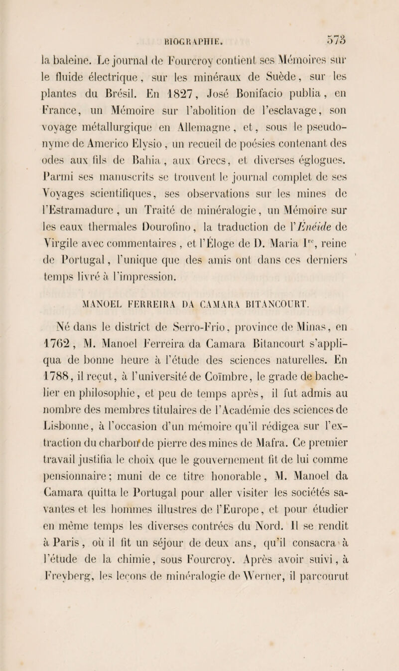 ^ no ;>7o la baleine. Le journal de Fourcroy contient ses Mémoires sur le fluide électrique, sur les minéraux de Suède, sur les plantes du Brésil. En 1827, José Bonifacio publia, en France, un Mémoire sur l’abolition de l’esclavage, son voyage métallurgique en Allemagne, et, sous le pseudo¬ nyme de Americo Elysio , un recueil de poésies contenant des odes aux fils de Bahia , aux Grecs, et diverses églogues. Parmi ses manuscrits se trouvent le journal complet de ses Voyages scientifiques, ses observations sur les mines de l’Estramadure , un Traité de minéralogie, un Mémoire sur les eaux thermales Dourofino, la traduction de Y Enéide de Virgile avec commentaires , et l’Éloge de D. Maria lrc, reine de Portugal, l’unique que des amis ont dans ces derniers temps livré à l’impression. MANUEL FERREIRA DA CA MA RA BITANCOURT. Né dans le district de Serro-Frio, province de Minas, en 1762 , AJ. Manoel Ferreira da Camara Bitancourt s’appli¬ qua de bonne heure à l’étude des sciences naturelles. En 1788, il reçut, à l’université de Coïmbre, le grade de bache¬ lier en philosophie, et peu de temps après, il fut admis au nombre des membres titulaires de l’Académie des sciences de Lisbonne, à l’occasion d’un mémoire qu’il rédigea sur l’ex¬ traction du charbon* de pierre des mines de Mafra. Ce premier travail justifia le choix que le gouvernement fit de lui comme pensionnaire ; muni de ce titre honorable, M. Manoel da Camara quitta le Portugal pour aller visiter les sociétés sa¬ vantes et les hommes illustres de l’Europe, et pour étudier en même temps les diverses contrées du Nord. Il se rendit à Paris, où il fit un séjour de deux ans, qu’il consacra à l’étude de la chimie, sous Fourcroy. Après avoir suivi, à Frevberg, les leçons de minéralogie de Worner, il parcourut