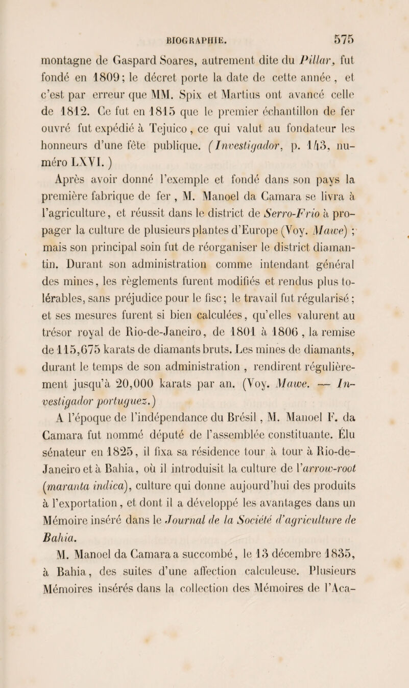 montagne de Gaspard Soares, autrement dite du Pillar, fut fondé en 1809; le décret porte la date de cette année , et c’est par erreur que MM. Spix et Martius ont avancé celle de 1812. Ce fut en 1815 que le premier échantillon de fer ouvré fut expédié à Tejuico, ce qui valut au fondateur les honneurs d’une fête publique. (Investigador, p. 143, nu¬ méro LXYI. ) Après avoir donné l’exemple et fondé dans son pays la première fabrique de fer , M. Manoel cia Gamara se livra à l’agriculture, et réussit dans le district de Serro-Frio à pro¬ pager la culture de plusieurs plantes d’Europe (Yoy. Mawe) ; mais son principal soin fut de réorganiser le district diaman- tin. Durant son administration comme intendant général des mines, les règlements furent modifiés et rendus plus to¬ lérables, sans préjudice pour le fisc; le travail fut régularisé ; et ses mesures furent si bien calculées, qu’elles valurent au trésor royal de Rio-de-Janeiro, de 1801 à 1806, la remise de 115,675 karats de diamants bruts. Les mines de diamants, durant le temps de son administration , rendirent régulière¬ ment jusqu’à 20,000 karats par an. (Yoy. Mawe. — In- vestigador portuguez. ) A l’époque de l’indépendance du Brésil, M. Manoel F. da Gamara fut nommé député de l’assemblée constituante. Élu sénateur en 1825, il fixa sa résidence tour à tour à Rio-de- Janeiroetà Bahia, où il introduisit la culture de Y arrow-root (maranta indica), culture qui donne aujourd’hui des produits à l’exportation, et dont il a développé les avantages dans un Mémoire inséré dans le Journal de la Société d’agriculture de Bahia. M. Manoel da Camaraa succombé, le 13 décembre 1835, à Bahia, des suites d’une affection calculeuse. Plusieurs Mémoires insérés dans la collection des Mémoires de l’Aca-