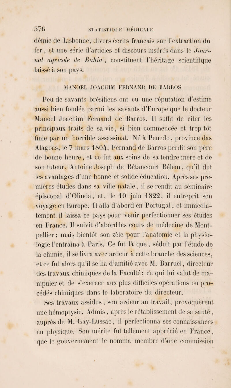 démie de Lisbonne, divers écrits français sur F extraction du fer, et une série d’articles et discours insérés dans le Jour¬ nal agricole de B allia 9 constituent l’héritage scientifique laissé à son pays. MANOEL JOACHIM FERNAND DE BARROS. Peu de savants brésiliens ont eu une réputation d’estime aussi bien fondée parmi les savants d’Europe que le docteur Manoel Joachim Fernand de Barros. Il suffit de citer les principaux traits de sa vie, si bien commencée et trop tôt finie par un horrible assassinat. Né à Penedo, province das Alagoas, le 7 mars 180à, Fernand de Barros perdit son père de bonne heure, et ce fut aux soins de sa tendre mère et de son tuteur, Antoine Joseph de Bétancourt Bélem, qu’il dut les avantages d’une bonne et solide éducation. Après ses pre¬ mières études dans sa ville natale, il se rendit au séminaire épiscopal d’Olinda, et, le 10 juin 1822, il entreprit son voyage en Europe. Il alla d’abord en Portugal, et immédia¬ tement, il laissa ce pays pour venir perfectionner ses études en France. Il suivit d’abord les cours de médecine de Mont¬ pellier ; mais bientôt son zèle pour l’anatomie et la physio¬ logie l’entraîna à Paris. Ce fut là que , séduit par l’étude de la chimie, il se livra avec ardeur à cette branche des sciences, et ce fut alors qu’il se lia d’amitié avec M. Barruel, directeur des travaux chimiques de la Faculté; ce qui lui valut de ma¬ nipuler et de s’exercer aux plus difficiles opérations ou pro¬ cédés chimiques dans le laboratoire du directeur. Ses travaux assidus, son ardeur au travail, provoquèrent une hémoptysie. Admis , après le rétablissement de sa santé, auprès de M. Gay-Lussac, il perfectionna ses connaissances en physique. Son mérite fut tellement apprécié en France, que le gouvernement le nomma membre d’une commission