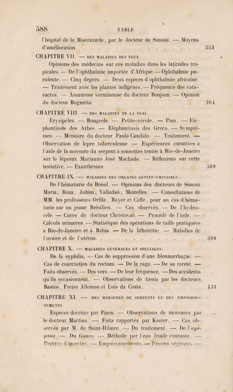 % l'hôpital de la Miséricorde, par le docteur de Simoni. •— Moyens d’amélioration.-.353 CHAPITRE VII. - DES MALADIES DES YEUX. Opinions des médecins sur ces maladies dans les latitudes tro¬ picales.— De l'ophthalmie importée d’Afrique.—Ophthalmie pu¬ rulente. — Cinq degrés. — Deux espèces d’ophthalmie africaine. — Traitement avec les plantes indigènes. — Fréquence des cata¬ ractes. — Amaurose vermineuse du docteur Bonjean. — Opinion du docteur Rognetta. CHAPITRE VIII. - DES MALADIES DE LA PEAU. Érysipèles. —• Rougeole. — Petite-vérole. — Pian. — Elé- phantiasfs des Arbes. — Eléphantiasis des Grecs. — Symptô¬ mes. — Mémoire du docteur Paula Candido. — Traitement. — Observation de lèpre tuberculeuse — Expériences curatives a l aide de la morsure du serpent à sonnettes tentée à Rio-de-Janeiro sur le lépreux Marianno José Machado. — Réflexions sur cette tentative. -— Exanthèmes. CHAPITRE IX. - MALADIES DES ORGANES GÉNITO-URINAIRES. De l'hématurie du Brésil. — Opinions des docteurs de Simoni Maria, Roza, Jubim, Yalladaô, Meirelles. — Consultations de MM. les professeurs Orfila , Rayer et Caffe, pour un cas d'héma¬ turie sur un jeune Brésilien. — Cas observés. — De l'hydro¬ cèle. — Cures de docteur Christovaô. — Procédé de l’iode. •— Calculs urinaires. — Statistique des opérations de taille pratiquées à Rio-de-Janeiro et à Baliia. — De la lithotritie. — Maladies de l'ovaire et de l'utérus.398 CHAPITRE X. - MALADIES GÉNÉRALES ET SPÉCIALES. De la syphilis. — Cas de suppression d’une blennorrhagie. — Cas de coarctation du rectum. — De la rage. -—De sa rareté. — Faits observés. — Des vers. — De leur fréquence. —Des accidents qu’ils occasionnent. — Observations de tænia par les docteurs Bastos , Freire Allcmao et Luis da Costa.431 CHAPITRE XI. - DES MORSURES DE SERPENTS ET DES EMPOISON¬ NEMENTS. Espèces décrites par Pison. — Observations de morsures par le docteur Martius. — Faits rapportés par Koster. •— Cas ob¬ servés par M. de Saint-Hilaire. — Du traitement. — De Yaya- pana. — Du Gucico. — Méthode par l’eau froide courante. — Piqûres d insectes. — Empoisonnements.—-Poisons végétaux.— 36 4 \