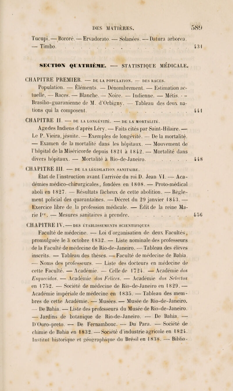 Tncupi. — Bororé. — Ervadorato. — Solanéos. — Datura arborea. — Timbo.....'....431 SECTION QUATRIÈME. - STATISTIQUE MÉDICALE. CHAPITRE PREMIER. - DE LA POPULATION. — DES RAGES. Population. — Éléments. — Dénombrement. — Estimation ac¬ tuelle. — Races. — Blanche. — Noire. — Indienne. — Métis. - - Brasilio-guaranienne de M. d’Orbigny. — Tableau des deux na¬ tions qui la composent.441 CHAPITRE II. - DE LA LONGÉVITÉ. - DE LA MORTALITÉ. Age des Indiens d'après Léry. — Faits cités par Saint-Hilaire. — Le P. Vieira, jésuite. —Exemples de longévité. — De la mortalité. — Examen de la mortalité dans les hôpitaux. — Mouvement de T hôpital de la Miséricorde depuis 1821 à 1842. — Mortalité dans divers hôpitaux. — Mortalité à Rio-de-Janeiro.448 CHAPITRE III. - DE LA LÉGISLATION SANITAIRE. État de l'instruction avant l’arrivée du roi D. Jean VI. — Aca ¬ démies médico-chirurgicales, fondées en 1808.— Proto-médical aboli en 1827. — Résultats fâcheux de cette abolition. —Règle¬ ment policial des quarantaines. —Décret du 29 janvier 1843. — Exercice libre de la profession médicale. — Édit de la reine Ma¬ rie Ire. — Mesures sanitaires à prendre.45G CHAPITRE IV. -DES ÉTABLISSEMENTS SCIENTIFIQUES Faculté de médecine. — Loi d'organisation de deux Facultés, promulguée le 3 octobre 1832. — Liste nominale des professeurs de la Faculté de médecine de Rio-de-Janeiro. — Tableau des élèves inscrits. — Tableau des thèses. —-Faculté de médecine de Bahia. •— Noms des professeurs. —■ Liste des docteurs en médecine de cette Faculté. —Académie. — Celle de 1724. —Académie dos Esquecidos. — Académie dos Felices. — Académie dos Selectos en 1752. — Société de médecine de Rio-de-Janeiro en 1829. — Académie impériale de médecine en 1835. —Tableau des mem¬ bres de cette Académie. —Musées.— Musée de Rio-de-Janeiro. — De Bahia. — Liste des professeurs du Musée de Rio-de-Janeiro. — Jardins de botanique de Rio-de-Janeiro. — De Bahia. — D Ouro-preto. — De Fernambouc. — Du Para. — Société de chimie de Bahia en 1832. —- Société d’industrie agricole en 1824. Institut historique et géographique du Brésil en 1 838. —- Biblio-