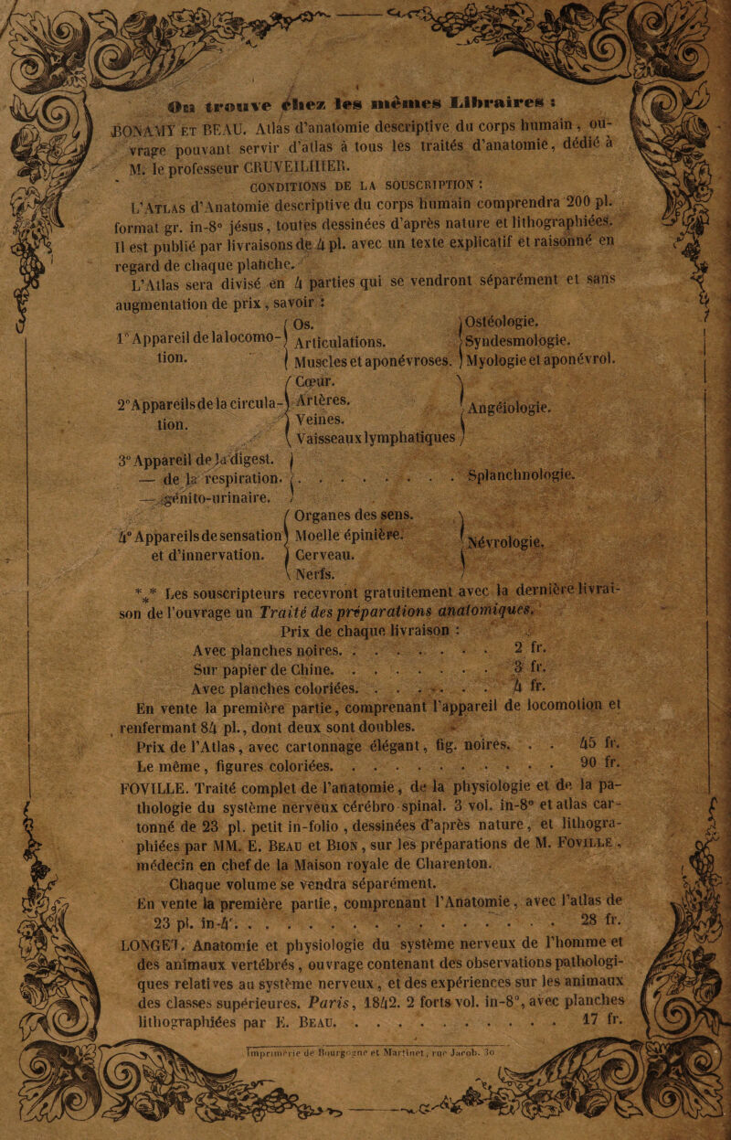 4 Ou trouve élie* les mêmes libraires î BONAUY et BEAU. Atlas d’anatomie descriptive du corps humain , ou¬ vrage pouvant servir d’atlas à tous les traités d’anatomie, dédié à M. le professeur CftUVEILÎKEB. CONDITIONS DE LA SOUSCRIPTION : L’Atlas d’Anatomie descriptive du corps humain comprendra 200 pl. format gr. in-8° jésus, toutes dessinées d’après nature et lithographiées. Tl est publié par livraisons de à pl. avec un texte explicatif et raisonné en regard de chaque plahche. L’Atlas sera divisé en lx parties qui se vendront séparément et sans augmentation de prix, savoir : ( Os. 1° Appareil de lalocomo-| Articulations. Muscles et aponévroses. ) Myologie et aponévrol. Cœur. 2°Appareils de la circula-) Artères. * Veines. Vaisseaux lymphatiques jOstéologie. * Syndesmologie. ) tion. Angéiologie. -4 1 3 3 % % 3 't 3° Appareil de digest. j — de Ja respiration. /. . • • • . —^génito-urinaire. ) ! Organes des sens. Moelle épinière. Cerveau. Nerfs. Splanchnologie. Névrologie. *** Les souscripteurs recevront gratuitement avec la dernière livrai¬ son de l’ouvrage un Traité des préparations anatomiques. Prix de chaque livraison : Avec planches noires. . . . . . • • 2 fr. Sur papier de Chine..S fr. Avec planches coloriées. ...... h fr. En vente la première partie, comprenant l’appareil de locomotion et renfermant 8A pl., dont deux sont doubles. Prix de l’Atlas, avec cartonnage élégant, fig. noires. . . A5 fr. Le même, figures coloriées. .......... 90 fr. FOVILLE. Traité complet de l’anatomie, de la physiologie et de la pa¬ thologie du système nerveux cérébro spinal. 3 vol. in-8° et atlas car¬ tonné de 23 pl. petit in-folio , dessinées d’après nature, et lithogra- * phiées par MM. E. Beau et Bion , sur les préparations de M. Foville , médecin en chef de la Maison royale de Gharenton. Chaque volume se vendra séparément. En vente la première partie, comprenant l’Anatomie, avec l’atlas de 23 pi. in-Zf. ............... 28 f*. LONGET. Anatomie et physiologie du système nerveux de l’homme et des animaux vertébrés, ouvrage contenant des observations pathologi¬ ques relatives au système nerveux, et des expériences sur les animaux des classes supérieures. Paris, 18&2. 2 forts vol. in-8°, avec planches lithographiées par K. Beau..17 fr. ~ Ç . .* '■ . ]' ’ Imprimerie de Bourgogne et Martinet, rue Jaeob. 3o