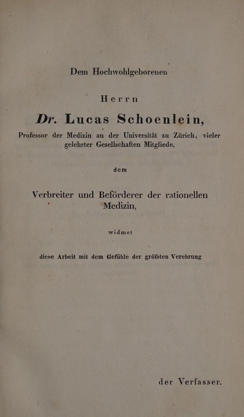 Herrn Dr. Lucas Schoenlein, Professor der Medizin an der Universität zu Zürich, vieler gelehrter Gesellschaften Mitgliede, dem Verbreiter und Beförderer der rationellen : Medizin, wıdmet diese Arbeit mit dem Gefühle der gröfsten Verehrung