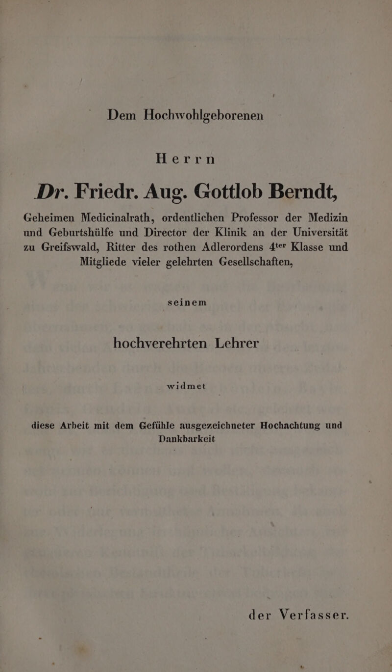 Herrn Dr. Friedr. Aug. Gottlob Berndt, Geheimen Medicinalrath, ordentlichen Professor der Medizin und Geburtshülfe und Director der Klinik an der Universität zu Greifswald, Ritter des rothen Adlerordens 4ter Klasse und Mitgliede vieler gelehrten Gesellschaften, seinem hochverehrten Lehrer wıdmet diese Arbeit mit dem Gefühle ausgezeichneter Hochachtung und Dankbarkeit