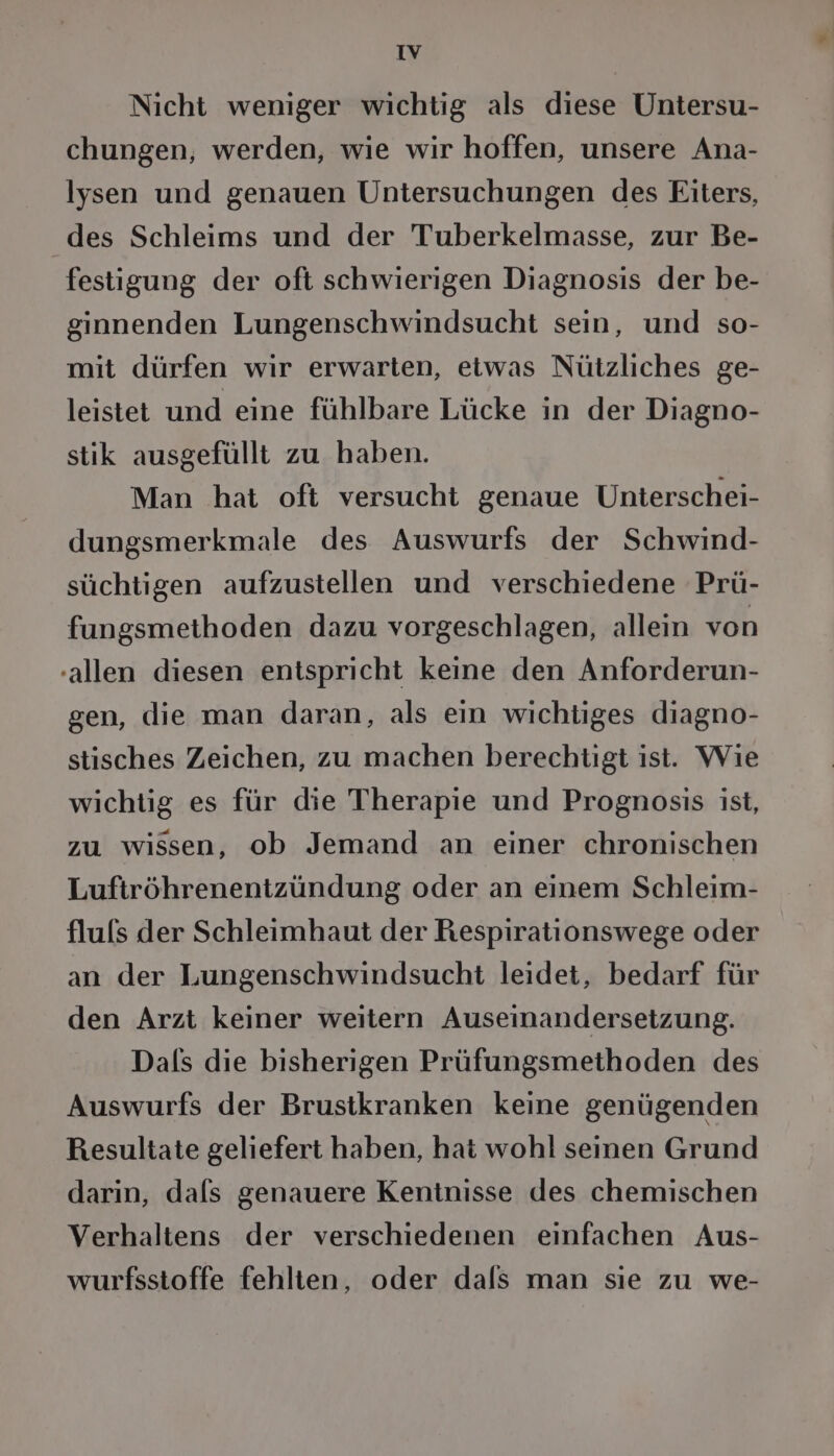 Nicht weniger wichtig als diese Untersu- chungen, werden, wie wir hoffen, unsere Ana- lysen und genauen Untersuchungen des Eiters, des Schleims und der Tuberkelmasse, zur Be- festigung der oft schwierigen Diagnosis der be- ginnenden Lungenschwindsucht sein, und so- mit dürfen wir erwarten, etwas Nützliches ge- leistet und eine fühlbare Lücke in der Diagno- stik ausgefüllt zu haben. Man hat oft versucht genaue Unterschei- dungsmerkmale des Auswurfs der Schwind- süchtigen aufzustellen und verschiedene Prü- fungsmethoden dazu vorgeschlagen, allein von -allen diesen entspricht keine den Anforderun- gen, die man daran, als ein wichtiges diagno- stisches Zeichen, zu machen berechtigt ist. Wie wichtig es für die Therapie und Prognosis ist, zu wissen, ob Jemand an einer chronischen Luftröhrenentzündung oder an einem Schleim- fluls der Schleimhaut der Respirationswege oder an der Lungenschwindsucht leidet, bedarf für den Arzt keiner weitern Auseinandersetzung. Dals die bisherigen Prüfungsmethoden des Auswurfs der Brustkranken keine genügenden Resultate geliefert haben, hat wohl seinen Grund darin, dals genauere Kentnisse des chemischen Verhaltens der verschiedenen einfachen Aus- wurfsstoffe fehlten, oder dals man sie zu we-