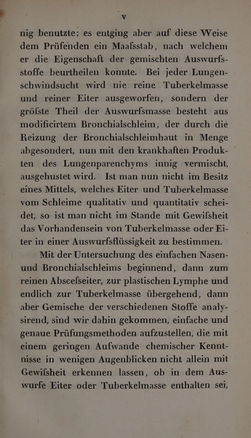 nig benutzte; es entging aber auf diese Weise dem Prüfenden ein Maalsstab, nach welchem er die’ Eigenschaft der gemischten Auswurfs- stoffe beurtheilen konnte. Bei jeder Lungen- schwindsucht wird nie reine Tuberkelmasse und reiner Eiter ausgeworfen, sondern der grölste Theil der Auswurfsmasse besteht aus modificirtem Bronchialschleim, der durch die Reizung der Bronchialschleimhaut in Menge abgesondert, nun mit den krankhaften Produk- ten des Lungenparenchyms innig vermischt, ausgehustet wird. Ist man nun nicht im Besitz eines Mittels, welches Eiter und Tuberkelmasse vom Schleime qualitativ und quantitativ schei- det, so ıst man nicht ım Stande mit Gewilsheit das Vorhandensein von Tuberkelmasse oder Ei- ter in einer Auswurfsflüssigkeit zu bestimmen. | Mit der Untersuchung des einfachen Nasen- und Bronchialschleims beginnend, dann zum reinen Abscelseiter, zur plastischen Lymphe und endlich zur Tuberkelmasse übergehend, dann aber Gemische der verschiedenen Stoffe analy- sirend, sind wir dahin gekommen, einfache und genaue Prüfungsmethoden aufzustellen, die mit einem geringen Aufwande chemischer Kennt- nisse in wenigen Augenblicken nicht allein mit Gewilsheit erkennen lassen, ob in dem Aus- wurfe Eiter oder Tuberkelmasse enthalten sei,