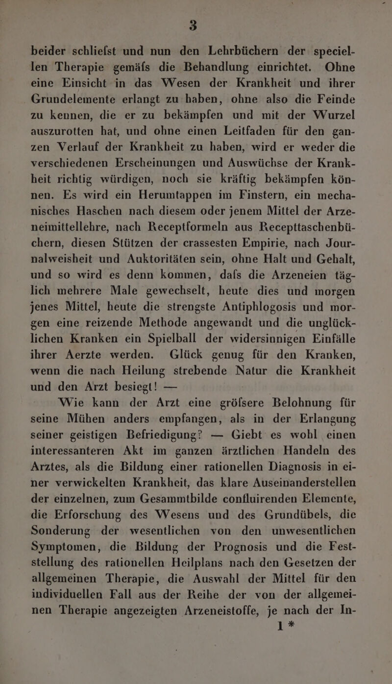 beider schliefst und nun den Lehrbüchern der speciel- len Therapie gemäfs die Behandlung einrichtet. Ohne eine Einsicht in das Wesen der Krankheit und ihrer - Grundelemente erlangt zu haben, ohne also die Feinde zu kennen, die er zu bekämpfen und mit der Wurzel auszurotten hat, und ohne einen Leitfaden für den gan- zen Verlauf der Krankheit zu haben, wird er weder die verschiedenen Erscheinungen und Auswüchse der Krank- heit richtig würdigen, noch sie kräftig bekämpfen kön- nen. Es wird ein Herumtappen im Finstern, ein mecha- nisches Haschen nach diesem oder jenem Mittel der Arze- neimittellehre, nach Receptformeln aus Recepttaschenbü- chern, diesen Stützen der crassesten Empirie, nach Jour- nalweisheit und Auktoritäten sein, ohne Halt und Gehalt, und so wird es denn kommen, dafs die Arzeneien täg- lich mehrere Male gewechselt, heute dies und morgen jenes Mittel, heute die strengste Antiphlogosis und mor- gen eine reizende Methode angewandt und die unglück- lichen Kranken ein Spielball der widersinnigen Einfälle ihrer Aerzte werden. Glück genug für den Kranken, wenn die nach Heilung strebende Natur die Krankheit und den Arzt besiegt! — Wie kann der Arzt eine grölsere Belohnung für seine Mühen anders empfangen, als in der Erlangung seiner geistigen Befriedigung? — Giebt es wohl einen interessanteren Akt im ganzen ärztlichen Handeln des Arztes, als die Bildung einer rationellen Diagnosis in ei- ner verwickelten Krankheit, das klare Auseinanderstellen der einzelnen, zum Gesammtbilde confluirenden Elemente, die Erforschung des Wesens und des Grundübels, die Sonderung der wesentlichen von den unwesentlichen Symptomen, die Bildung der Prognosis und die Fest- stellung des rationellen Heilplans nach den Gesetzen der allgemeinen Therapie, die Auswahl der Mittel für den individuellen Fall aus der Reihe der von der allgemei- nen Therapie angezeigten Arzeneistoffe, je nach der In- 1 *