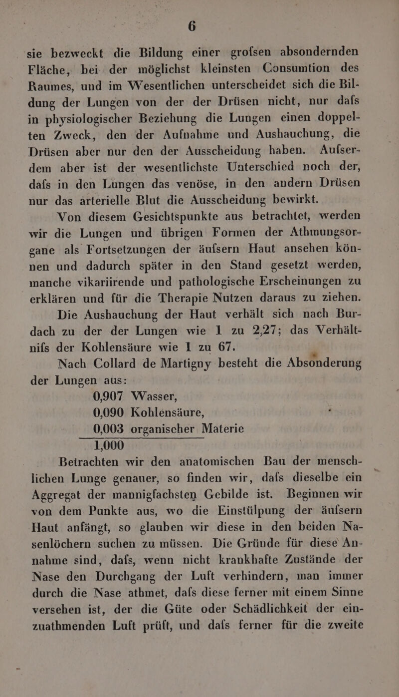 'sie bezweckt die Bildung einer grofsen absondernden Fläche, bei der möglichst kleinsten Consumtion des Raumes, und im Wesentlichen unterscheidet sich die Bil- dung der Lungen von der der Drüsen nicht, nur dals in pbysiologischer Beziehung die Lungen einen doppel- ten Zweck, den der Aufnahme und Aushauchung, die Drüsen aber nur den der Ausscheidung haben. Aufser- dem aber ist der wesentlichste Unterschied noch der, dafs in den Lungen das venöse, in den andern Drüsen nur das arterielle Blut die Ausscheidung bewirkt. Von diesem Gesichtspunkte aus betrachtet, werden wir die Lungen und übrigen Formen der Athmungsor- gane als Fortsetzungen der äufsern Haut ansehen kön- nen und dadurch später in den Stand gesetzt werden, manche vikariirende und pathologische Erscheinungen zu erklären und für die Therapie Nutzen daraus zu ziehen. Die Ausbauchung der Haut verhält sich nach Bur- dach zu der der Lungen wie 1 zu 2,27; das Verbält- nifs der Kohlensäure wie 1 zu 67. Nach Collard de Martigny besteht die Absonderung der Lungen aus: 0,907 Wasser, 0,090 Kohlensäure, 0,003 organischer Materie 1,000 Betrachten wir den anatomischen Bau der mensch- lichen Lunge genauer, so finden wir, dafs dieselbe ein Aggregat der mannigfachsten Gebilde ist. Beginnen wir von dem Punkte aus, wo die Einstülpung der äufsern Haut anfängt, so glauben wir diese in den beiden Na- senlöchern suchen zu müssen. Die Gründe für diese An- nahme sind, dafs, wenn nicht krankhafte Zustände der Nase den Durchgang der Luft verhindern, man immer durch die Nase athmet, dafs diese ferner mit einem Sinne versehen ist, der die Güte oder Schädlichkeit der ein- zuathmenden Luft prüft, und dafs ferner für die zweite