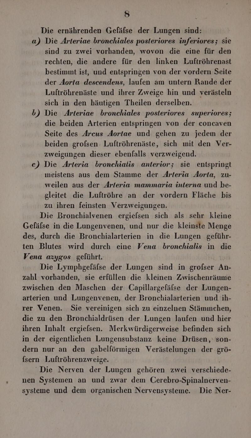 ie) Die ernährenden Gefäfse der Lungen sind: a) Die Arteriae bronchiales posteriores inferiores; sie sind zu zwei vorhanden, wovon die eine für den rechten, die andere für den linken Luftröhrenast bestimmt ist, und entspringen von der vordern Seite der Aorta descendens, laufen am untern Rande der Luftröhrenäste und ihrer Zweige hin und verästeln sich in den häutigen Theilen derselben. b) Die Arteriae bronchiales posleriores superiores; die beiden Arterien entspringen von der concaven Seite des Arcus Aortae und gehen zu jedem der beiden grofsen Luftröhrenäste, sich mit den Ver- zweigungen dieser ebenfalls verzweigend. c) Die Arteria bronchialis anterior; sie entspringt meistens aus dem Stamme der Arteria Aorta, zu- weilen aus der Arteria mammaria interna und be- gleitet die Luftröhre an der vordern Fläche bis zu ihren feinsten Verzweigungen. Die Bronchialvenen ergielsen sich als sehr kleine Gefäfse in die Lungenvenen, und nur die kleinste Menge des, durch die Bronchialarterien in die Lungen geführ- ten Blutes wird durch eine Vena bronchialis in die Vena azygos geführt. Die Lymphgefäflse der Lungen sind in grofser An- zahl vorhanden, sie erfüllen die. kleinen Zwischenräume zwischen den Maschen der Capillargefälse der Lungen- arterien und Lungenvenen, der Bronchialarterien und ih- rer Venen. Sie vereinigen sich zu einzelnen Stämmchen, die zu den Bronchialdrüsen der Lungen laufen und hier ihren Inhalt ergiefsen. Merkwürdigerweise befinden sich in der eigentlichen Lungensubstanz keine Drüsen,‘ son- dern nur an den gabelförmigen Verästelungen der grö- fsern Luftröhrenzweige. ‘Die Nerven der Lungen gehören zwei Aha nen Systemen an und zwar dem Cerebro-Spinalnerven- systeme und dem organischen Nervensysteme. Die Ner-