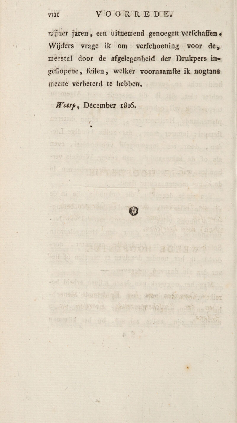 mijner jaren, een uitnemend genoegen verfchaffen * Wijders vrage ik om verfchooning voor de, meestal door de afgelegenheid der Drukpers in» gellopene, feilen, welker voornaamfte ik nogtans meene verbeterd te hebben« December 1816, f
