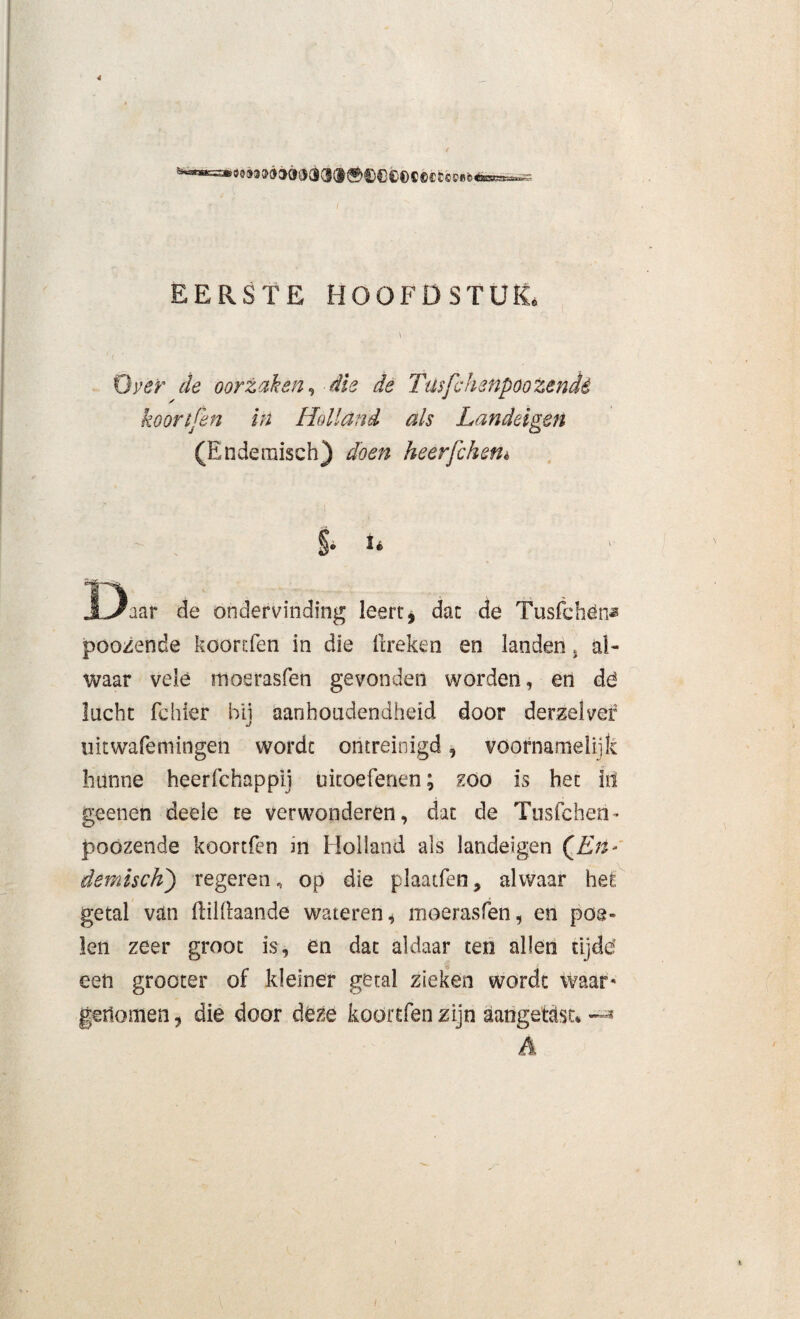 4 EERSTE HOOFDSTUK. \ Oyer de oorzaken, die de Tusfchenpoozendé koortjen in Holland als Landeigen (Endemisch) doen heerfchetiè - i §• U Daar de ondervinding leert, dat de Tusfchén* poozende koortfen in die ftreken en landen * al¬ waar velé moerasfen gevonden worden, en dé lucht fehler bij aanhoudendheid door derzelvef uitwafemingen wordt ontreinigd, voornamelijk hunne heerfchappij uitoefenen; zoo is het in geenen deele te verwonderen, dat de Ttisfchen* poozende koortfen in Holland als landeigen (JLrt- demisdi) regeren.* op die plaatfen, alwaar het getal van (lilllaande wateren, moerasfen, en poe¬ len zeer groot is, en dat aldaar ten allen tij dé een grocter of kleiner getal zieken wordt waar* gertomen, die door deze koortfen zijn aangetetst* A (