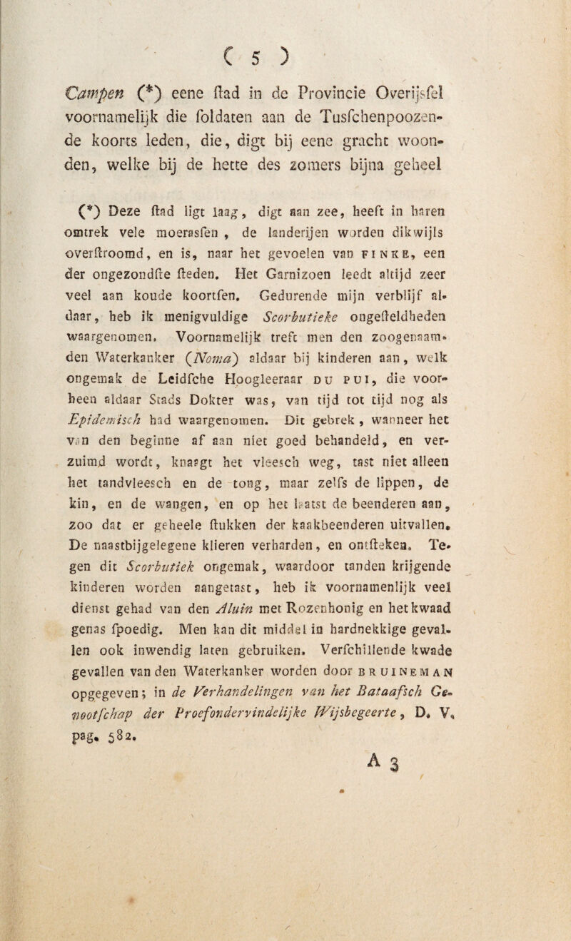 Campen (*) eene Had in de Provincie Overijsfel voornamelijk die foldaten aan de Tusfchenpoozen- de koorts leden, die, digt bij eene gracht woon¬ den, welke bij de hette des zomers bijna geheel (*) Deze (lad iigt laag, digt aan zee, heeft in haren osmrek vele moerasfen , de landerijen worden dikwijls overftroomd, en is, naar het gevoelen van finke, een der ongezondfte (leden. Het Garnizoen leedt altijd zeer veel aan koude koortfen. Gedurende mijn verblijf al¬ daar, heb ik menigvuldige Scorbutieke ongelleldhedeti waargenomen. Voornamelijk treft men den zoogenaam* den Waterkanker (Nomaj aldaar bij kinderen aan, welk ongemak de Leidfche Hoogleerasr du pui, die voor¬ been aldaar Stads Dokter was, van tijd tot tijd nog als Epidemisch had waargenomen. Dit gebrek , wanneer het van den beginne af aan niet goed behandeld, en ver¬ zuimd wordt, knargt het vleesch weg, tast niet alleen het tandvleesch en de tong, maar zelfs de lippen, de kin, en de wangen, en op het hatst de beenderen aan, zoo dat er geheele (lukken der kaakbeenderen uitvallen, De naastbijgelegene klieren verharden, en ontflekea. Te¬ gen dit Scorbutiek ongemak, waardoor tanden krijgende kinderen worden aangetast, heb ik voornamenlijk veel dienst gehad van den Aluin met Rozenhonig en het kwaad genas fpoedig. Men kan dit middel ia hardnekkige geval¬ len ook inwendig laten gebruiken. Verfchillende kwade gevallen van den Waterkanker worden door bruineman opgegeven; in de Verhandelingen van het Bataafsch Ge¬ nootfchap der Proefondervindelijke Wijsbegeerte, D, V, pag* 582.
