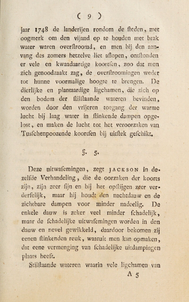 janr 1748 de landerijen rondom de Heden, met oogmerk om den vijand op te houden met brak water waren overflroomd, en men bij den aan¬ vang des zomers hetzelve liet aflopen, ontflonden er vele en kwaadaardge koorden, zoo dat men zich genoodzaakt zag9 de overflroomingen weder tot hunne voormalige hoogte te brengen» De dierlijke en plantaardige ligchamen, die zich op den bodem der fliiflaande wateren bevinden* worden door den vrijeren toegang der warme lucht bij laag water in Hinkende dampen opge¬ lost * en maken de lucht tot het veroorzaken van Tüsfchenpoozende koonfen bij uitflek gefchikt. r §• 5* Deze uitwafemingen, zegt jackson in de¬ zelfde Verhandeling , die de oorzaken der koorts zijn, zijn zeer fijn en bij het op Hijgen z0er ver* derfelijk, maar hij houdt den nachtdauw en de zichtbare dampen voor minder nadeelig. De enkele dauw is zeker veel minder fchadelijk, maar de fchadelijke uitwafemingen worden in den dauw en nevel gewikkeld, daardoor bekomen zij eenen Hinkenden reuk, waaruit men kan opmaken, dat eene vermenging van fchadelijke uitdampingen plaats heeft. gtfiftaande wateren waarin vele ligchamen van A 5 •M