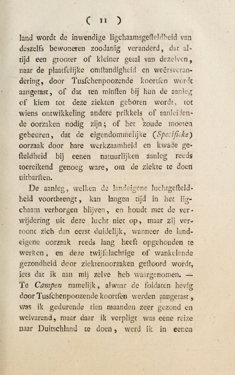 land wordt de inwendige li'gchaamsgefleldheid van deszelfs bewoneren zoodanig veranderd, dat al¬ tijd een gtooter of kleiner getal van dezèlven, naar de plaatfelijke omftandigheid en weersveran¬ dering, door Tusfchenpoozende koortfen worde aangetast, of dat ten minden bij hun de aanleg of kiem tot deze ziekten geboren wordt, tot wiens omwikkeling andere prikkels of aanleiden- de oorzaken nodig zijn; of bet zoude moeten gebeuren, dat de eigendommelijke (Specifieke) oorzaak door hare werkzaamheid en kwade ge- üeldheid bij eenen natuurlijken aanleg reeds toereikend genoeg ware, om de ziekte te doen uitbarften. De aanleg, welken de landeigene Juchtgefleld- heid voorebrengt, kan langen tijd in het lig- chaam verborgen blijven, en houdt met de ver¬ wijdering uk deze lucht niet op, maar zij ver¬ toont zich dan eerst duidelijk, wanneer de land¬ eigene oorzaak reeds lang heeft opgehouden te werken * en deze twijfelachrige of wankelende gezondheid door ziektenoorzaken geiloord wordt, iets dat ik aan mij zelve heb waargenomen, —- Te Campen namelijk, alwaar de foldaten hevig door Tusfchenpoozende koortfen werden aangetast, was ik gedurende tien maanden zeer gezond en welvarend, maar daar ik verpligt was eene reize naar Duitschland te doen9 werd ik in eenen i