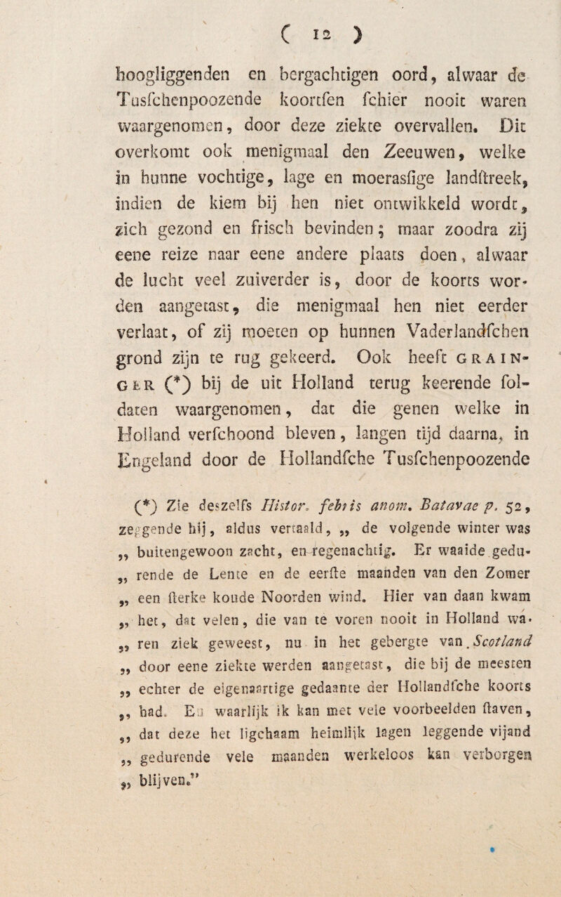 hoogliggende*! en hergachtigen oord, alwaar de Tusfchenpoozende koorcfen fchier nooit waren waargenomen, door deze ziekte overvallen. Dit óverkomt ook menigmaal den Zeeuwen, welke in hunne vochtige, lage en moerasfige landftreek, indien de kiem bij hen niet ontwikkeld wordt, zich gezond en frisch bevinden; maar zoodra zij eene reize naar eene andere plaats doen, alwaar de lucht veel zuiverder is, door de koorts wor¬ den aangetast, die menigmaal hen niet eerder verlaat, of zij moeten op hunnen Vaderlandfchen grond zijn te rug gekeerd. Ook heeft Grain¬ ger C) bij de uit Holland terug keerende fol- daten waargenomen, dat die genen welke in Holland verfchoond bleven, langen tijd daarna, in Engeland door de Hollandfche Tusfchenpoozende Zie deszelfs Ilistor ƒebt is anom. Batavae p. 52, zeggende hij, aldus vertaald, „ de volgende winter was 5, buitengewoon zacht, errregenachtig. Er waaide gedu- ,, rende de Lente en de eerfle maanden van den Zomer „ een fterke koude Noorden wind. Hier van daan kwam „ het, dat velen, die van te voren nooit in Holland wa» ren ziek geweest, nu in het gebergte van .Scotland ,, door eene ziekte werden aangetast, die bij de meesten „ echter de eigenaartige gedaante der Hollandfche koorts ,, bad. E waarlijk ik kan met vele voorbeelden üaven, 99 dat de£e het ligchaam heimlijk lagen leggende vijand „ gedurende veie maanden werkeloos kan verborgen ,, blijven.”